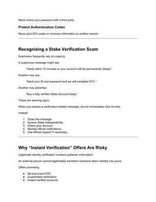 Never share your password with a third party.
Protect Authentication Codes
Never give 2FA codes or recovery information to another person.
Recognizing a Stake Verification Scam
Scammers frequently rely on urgency.
A suspicious message might say:
“Verify within 10 minutes or your account will be permanently closed.”
Another may say:
“Send your ID and password and we will complete KYC.”
Another may advertise:
“Buy a fully verified Stake Account today.”
These are warning signs.
When you receive a verification-related message, do not immediately click its links.
Instead:
1. Close the message.
2. Access Stake independently.
3. Check your account.
4. Review official notifications.
5. Use official support if necessary.
Why “Instant Verification” Offers Are Risky
Legitimate identity verification involves authentic information.
An external person cannot legitimately transform someone else's identity into yours.
Offers promising:
● No-document KYC
● Guaranteed verification
● Instant verified accounts
 