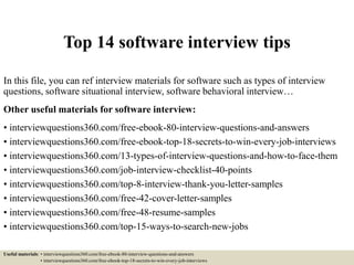 Top 14 software interview tips
In this file, you can ref interview materials for software such as types of interview
questions, software situational interview, software behavioral interview…
Other useful materials for software interview:
• interviewquestions360.com/free-ebook-80-interview-questions-and-answers
• interviewquestions360.com/free-ebook-top-18-secrets-to-win-every-job-interviews
• interviewquestions360.com/13-types-of-interview-questions-and-how-to-face-them
• interviewquestions360.com/job-interview-checklist-40-points
• interviewquestions360.com/top-8-interview-thank-you-letter-samples
• interviewquestions360.com/free-42-cover-letter-samples
• interviewquestions360.com/free-48-resume-samples
• interviewquestions360.com/top-15-ways-to-search-new-jobs
Useful materials: • interviewquestions360.com/free-ebook-80-interview-questions-and-answers
• interviewquestions360.com/free-ebook-top-18-secrets-to-win-every-job-interviews
 