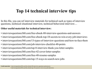 Top 14 technical interview tips
In this file, you can ref interview materials for technical such as types of interview
questions, technical situational interview, technical behavioral interview…
Other useful materials for technical interview:
• interviewquestions360.com/free-ebook-80-interview-questions-and-answers
• interviewquestions360.com/free-ebook-top-18-secrets-to-win-every-job-interviews
• interviewquestions360.com/13-types-of-interview-questions-and-how-to-face-them
• interviewquestions360.com/job-interview-checklist-40-points
• interviewquestions360.com/top-8-interview-thank-you-letter-samples
• interviewquestions360.com/free-42-cover-letter-samples
• interviewquestions360.com/free-48-resume-samples
• interviewquestions360.com/top-15-ways-to-search-new-jobs
Useful materials: • interviewquestions360.com/free-ebook-80-interview-questions-and-answers
• interviewquestions360.com/free-ebook-top-18-secrets-to-win-every-job-interviews
 