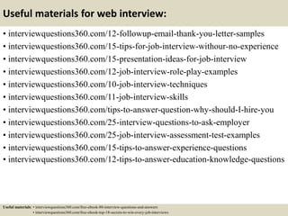Useful materials for web interview:
• interviewquestions360.com/12-followup-email-thank-you-letter-samples
• interviewquestions360.com/15-tips-for-job-interview-withour-no-experience
• interviewquestions360.com/15-presentation-ideas-for-job-interview
• interviewquestions360.com/12-job-interview-role-play-examples
• interviewquestions360.com/10-job-interview-techniques
• interviewquestions360.com/11-job-interview-skills
• interviewquestions360.com/tips-to-answer-question-why-should-I-hire-you
• interviewquestions360.com/25-interview-questions-to-ask-employer
• interviewquestions360.com/25-job-interview-assessment-test-examples
• interviewquestions360.com/15-tips-to-answer-experience-questions
• interviewquestions360.com/12-tips-to-answer-education-knowledge-questions
Useful materials: • interviewquestions360.com/free-ebook-80-interview-questions-and-answers
• interviewquestions360.com/free-ebook-top-18-secrets-to-win-every-job-interviews
 