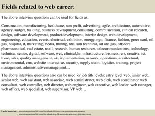 Fields related to web career:
The above interview questions can be used for fields as:
Construction, manufacturing, healthcare, non profit, advertising, agile, architecture, automotive,
agency, budget, building, business development, consulting, communication, clinical research,
design, software development, product development, interior design, web development,
engineering, education, events, electrical, exhibition, energy, ngo, finance, fashion, green card, oil
gas, hospital, it, marketing, media, mining, nhs, non technical, oil and gas, offshore,
pharmaceutical, real estate, retail, research, human resources, telecommunications, technology,
technical, senior, digital, software, web, clinical, hr, infrastructure, business, erp, creative, ict,
hvac, sales, quality management, uk, implementation, network, operations, architectural,
environmental, crm, website, interactive, security, supply chain, logistics, training, project
management, administrative management…
The above interview questions also can be used for job title levels: entry level web, junior web,
senior web, web assistant, web associate, web administrator, web clerk, web coordinator, web
consultant, web controller, web director, web engineer, web executive, web leader, web manager,
web officer, web specialist, web supervisor, VP web…
Useful materials: • interviewquestions360.com/free-ebook-80-interview-questions-and-answers
• interviewquestions360.com/free-ebook-top-18-secrets-to-win-every-job-interviews
 