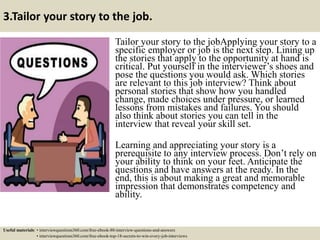 3.Tailor your story to the job.
Tailor your story to the jobApplying your story to a
specific employer or job is the next step. Lining up
the stories that apply to the opportunity at hand is
critical. Put yourself in the interviewer’s shoes and
pose the questions you would ask. Which stories
are relevant to this job interview? Think about
personal stories that show how you handled
change, made choices under pressure, or learned
lessons from mistakes and failures. You should
also think about stories you can tell in the
interview that reveal your skill set.
Learning and appreciating your story is a
prerequisite to any interview process. Don’t rely on
your ability to think on your feet. Anticipate the
questions and have answers at the ready. In the
end, this is about making a great and memorable
impression that demonstrates competency and
ability.
Useful materials: • interviewquestions360.com/free-ebook-80-interview-questions-and-answers
• interviewquestions360.com/free-ebook-top-18-secrets-to-win-every-job-interviews
 