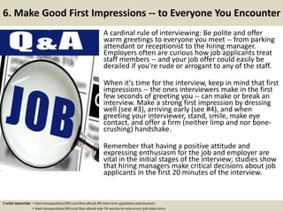 6. Make Good First Impressions -- to Everyone You Encounter
A cardinal rule of interviewing: Be polite and offer
warm greetings to everyone you meet -- from parking
attendant or receptionist to the hiring manager.
Employers often are curious how job applicants treat
staff members -- and your job offer could easily be
derailed if you're rude or arrogant to any of the staff.
When it's time for the interview, keep in mind that first
impressions -- the ones interviewers make in the first
few seconds of greeting you -- can make or break an
interview. Make a strong first impression by dressing
well (see #3), arriving early (see #4), and when
greeting your interviewer, stand, smile, make eye
contact, and offer a firm (neither limp and nor bone-
crushing) handshake.
Remember that having a positive attitude and
expressing enthusiasm for the job and employer are
vital in the initial stages of the interview; studies show
that hiring managers make critical decisions about job
applicants in the first 20 minutes of the interview.
Useful materials: • interviewquestions360.com/free-ebook-80-interview-questions-and-answers
• interviewquestions360.com/free-ebook-top-18-secrets-to-win-every-job-interviews
 