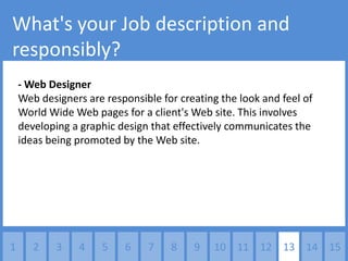 What's your Job description and
responsibly?
    - Web Designer
    Web designers are responsible for creating the look and feel of
    World Wide Web pages for a client's Web site. This involves
    developing a graphic design that effectively communicates the
    ideas being promoted by the Web site.




1      2    3    4   5    6    7    8    9   10 11 12 13 14 15
 