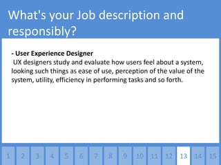 What's your Job description and
responsibly?
    - User Experience Designer
     UX designers study and evaluate how users feel about a system,
    looking such things as ease of use, perception of the value of the
    system, utility, efficiency in performing tasks and so forth.




1      2    3    4    5    6    7    8    9   10 11 12 13 14 15
 