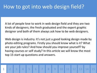 How to got into web design field?

    A lot of people love to work in web design field and they are two
    kinds of designers; the fresh graduated and the expert graphic
    designer and both of them always ask how to be web designers.

    Web design is industry. It’s not just a good looking design made by
    photo editing programs. Firstly you should know what is it? What
    are your job rules? And how should you improve yourself? by
    having courses or self study? In this article we will know the most
    top 15 start up questions and answers.



1      2    3    4    5    6    7    8   9    10 11 12 13 14 15
 