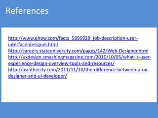 References

http://www.ehow.com/facts_5895929_job-description-user-
interface-designer.html
http://careers.stateuniversity.com/pages/142/Web-Designer.html
http://uxdesign.smashingmagazine.com/2010/10/05/what-is-user-
experience-design-overview-tools-and-resources/
http://asinthecity.com/2011/11/10/the-difference-between-a-ux-
designer-and-ui-developer/
 