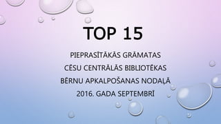 TOP 15
PIEPRASĪTĀKĀS GRĀMATAS
CĒSU CENTRĀLĀS BIBLIOTĒKAS
BĒRNU APKALPOŠANAS NODAĻĀ
2016. GADA SEPTEMBRĪ
 
