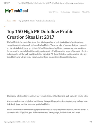 8/27/2017 Top 150 High PR Dofollow Profile Creation Sites List 2017 - MyTechGoal - Journey with technology for passive income
http://mytechgoal.com/dofollow-profile-creation-sites-list/ 1/18
Home → SEO → Top 150 High PR Dofollow Profile Creation Sites List 2017
WordPress Technology Blogging About Us
Top 150 High PR Dofollow Pro le
Creation Sites List 2017
The backlink is the must. You know that it is impossible to rank top in Google beating strong
competitors without enough high-quality backlinks. There are a lot of sources that you can use to
get backlinks but all these are not useful backlinks. Some backlinks can decrease your rankings.
So you must be careful about the quality, not quantity. Profile creation is one of the most effective
techniques to get the high-quality dofollow backlink. All these Dofollow profile creation sites are
high PR. So you will get some extra benefits if you can use these high authority sites.
There are a lot of profile websites, I have selected some of the best and high authority profile sites.
You can easily create a dofollow backlink on from profile creation sites. Just sign up and add your
link. I will show you how to create profile backlinks.
Profile creation has become really popular because it is really helpful to increase your authority. If
you create a lot of profiles, you will connect with a lot of groups, communities, and more.
 