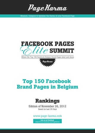 Measure, Compare & Optimize the Karma of your Facebook Page




  Top 150 Facebook
Brand Pages in Belgium

                 Rankings
          Edition of November 26, 2012
                    Based on Last 30 Days


              www.page-karma.com
                         Join us on Facebook
                 https://www.facebook.com/PageKarma
 