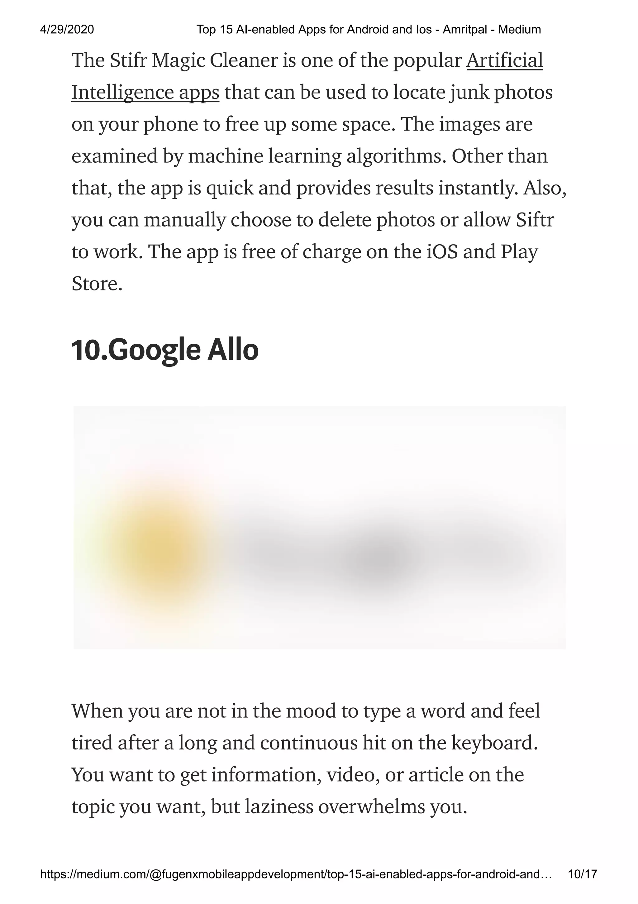 4/29/2020 Top 15 AI-enabled Apps for Android and Ios - Amritpal - Medium
https://medium.com/@fugenxmobileappdevelopment/top-15-ai-enabled-apps-for-android-and… 10/17
The Stifr Magic Cleaner is one of the popular Artificial
Intelligence apps that can be used to locate junk photos
on your phone to free up some space. The images are
examined by machine learning algorithms. Other than
that, the app is quick and provides results instantly. Also,
you can manually choose to delete photos or allow Siftr
to work. The app is free of charge on the iOS and Play
Store.
10.Google Allo
When you are not in the mood to type a word and feel
tired after a long and continuous hit on the keyboard.
You want to get information, video, or article on the
topic you want, but laziness overwhelms you.
 