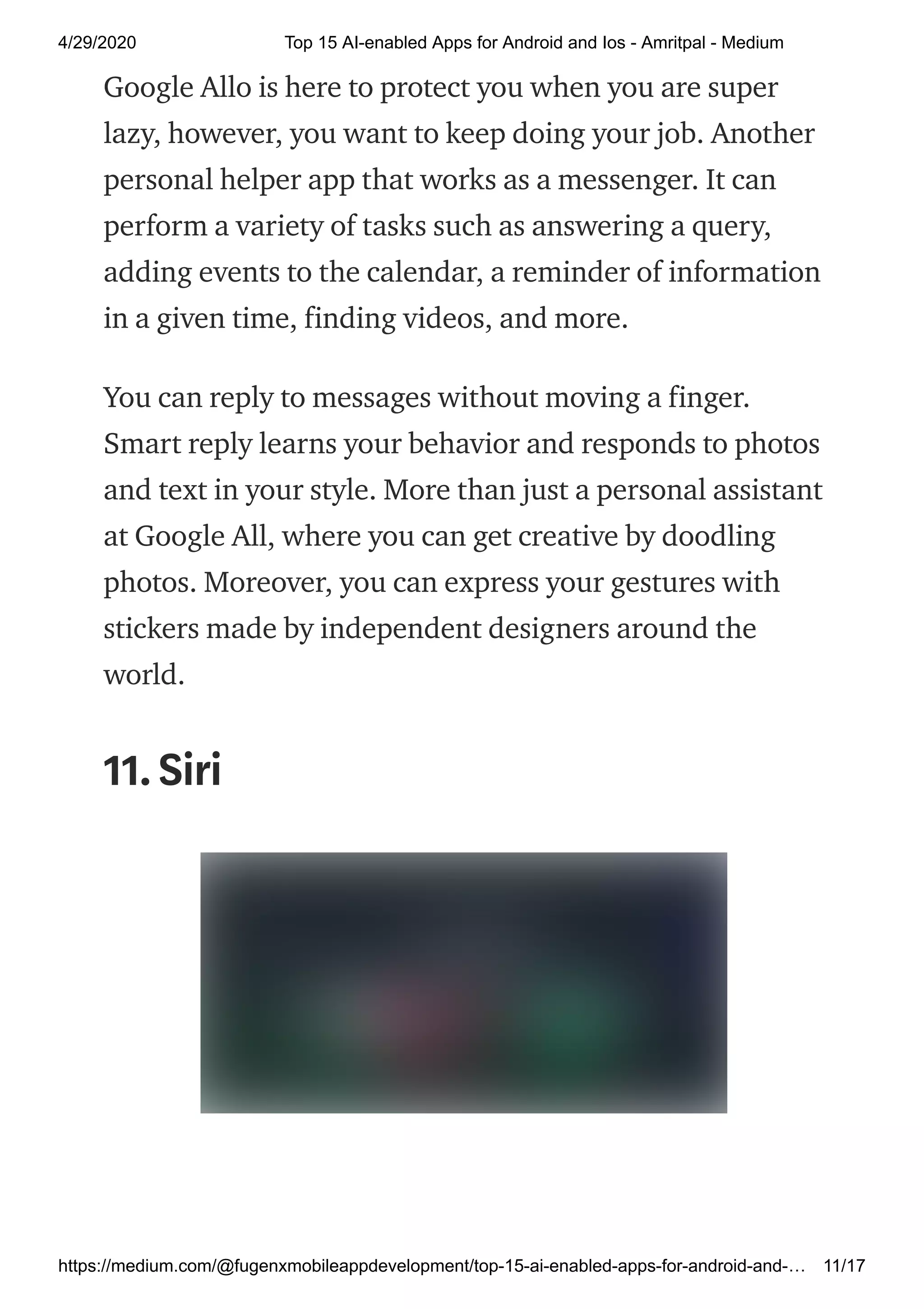 4/29/2020 Top 15 AI-enabled Apps for Android and Ios - Amritpal - Medium
https://medium.com/@fugenxmobileappdevelopment/top-15-ai-enabled-apps-for-android-and-… 11/17
Google Allo is here to protect you when you are super
lazy, however, you want to keep doing your job. Another
personal helper app that works as a messenger. It can
perform a variety of tasks such as answering a query,
adding events to the calendar, a reminder of information
in a given time, finding videos, and more.
You can reply to messages without moving a finger.
Smart reply learns your behavior and responds to photos
and text in your style. More than just a personal assistant
at Google All, where you can get creative by doodling
photos. Moreover, you can express your gestures with
stickers made by independent designers around the
world.
11.Siri
 