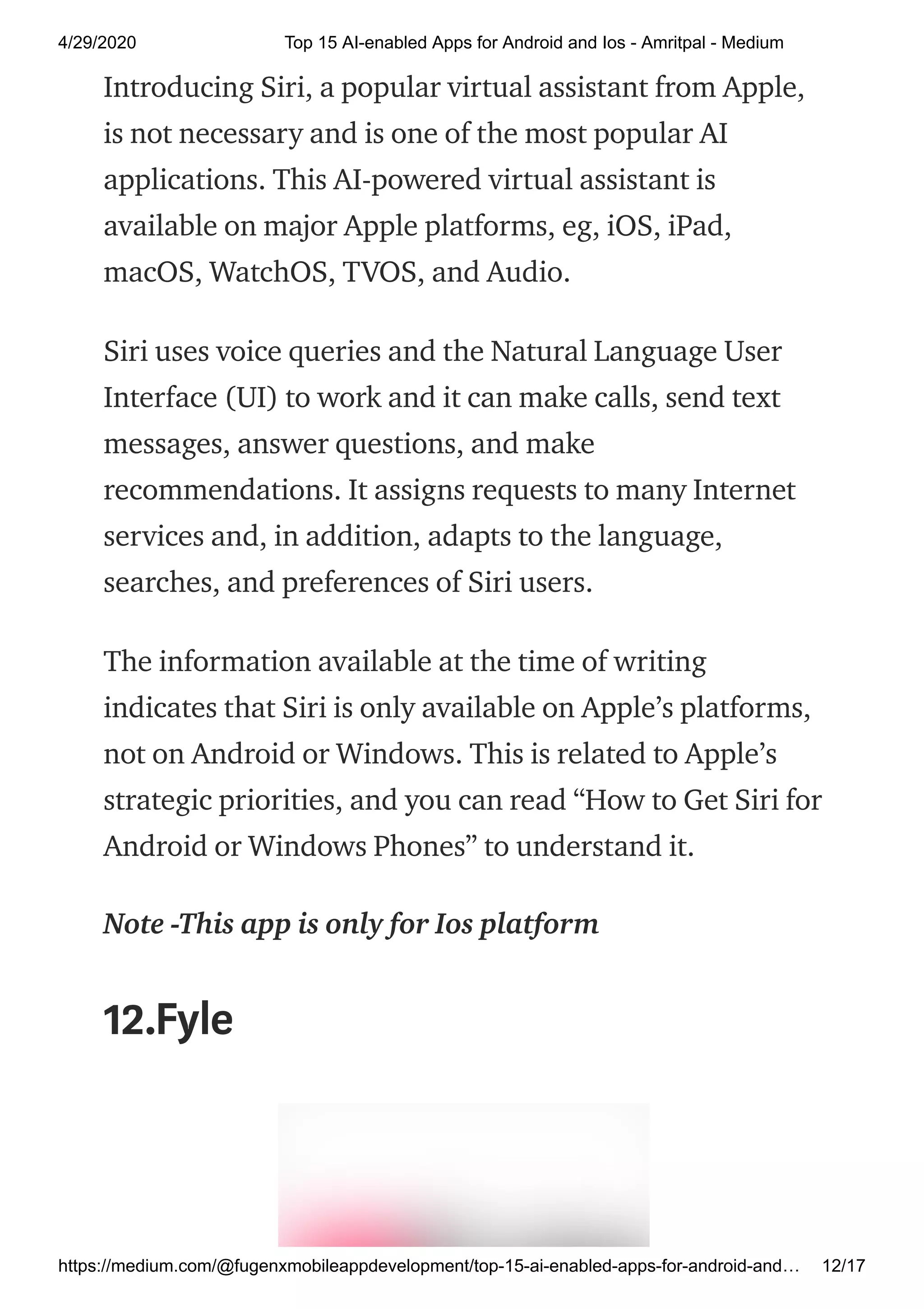 4/29/2020 Top 15 AI-enabled Apps for Android and Ios - Amritpal - Medium
https://medium.com/@fugenxmobileappdevelopment/top-15-ai-enabled-apps-for-android-and… 12/17
Introducing Siri, a popular virtual assistant from Apple,
is not necessary and is one of the most popular AI
applications. This AI-powered virtual assistant is
available on major Apple platforms, eg, iOS, iPad,
macOS, WatchOS, TVOS, and Audio.
Siri uses voice queries and the Natural Language User
Interface (UI) to work and it can make calls, send text
messages, answer questions, and make
recommendations. It assigns requests to many Internet
services and, in addition, adapts to the language,
searches, and preferences of Siri users.
The information available at the time of writing
indicates that Siri is only available on Apple’s platforms,
not on Android or Windows. This is related to Apple’s
strategic priorities, and you can read “How to Get Siri for
Android or Windows Phones” to understand it.
Note -This app is only for Ios platform
12.Fyle
 