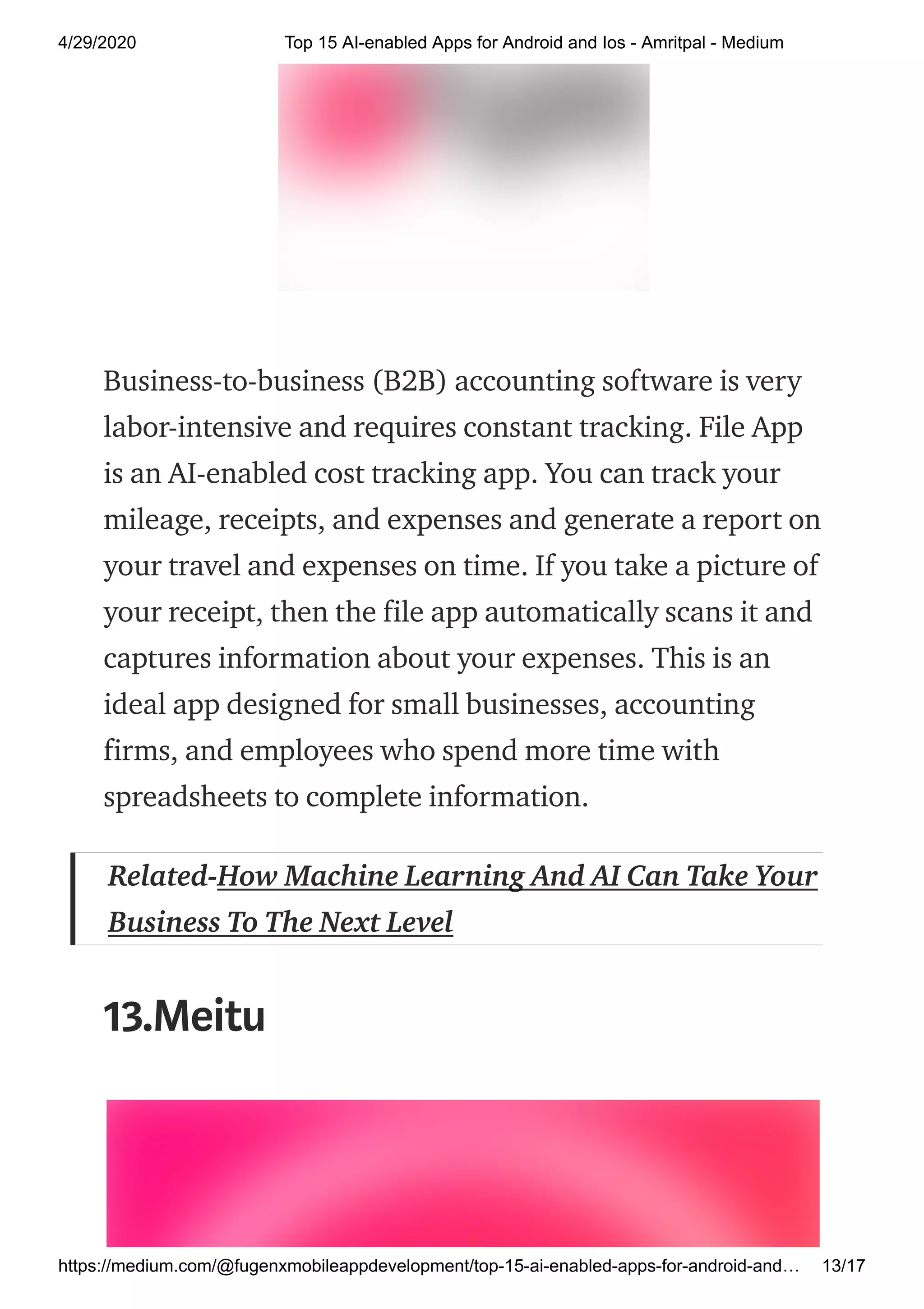 4/29/2020 Top 15 AI-enabled Apps for Android and Ios - Amritpal - Medium
https://medium.com/@fugenxmobileappdevelopment/top-15-ai-enabled-apps-for-android-and… 13/17
Business-to-business (B2B) accounting software is very
labor-intensive and requires constant tracking. File App
is an AI-enabled cost tracking app. You can track your
mileage, receipts, and expenses and generate a report on
your travel and expenses on time. If you take a picture of
your receipt, then the file app automatically scans it and
captures information about your expenses. This is an
ideal app designed for small businesses, accounting
firms, and employees who spend more time with
spreadsheets to complete information.
Related-How Machine Learning And AI Can Take Your
Business To The Next Level
13.Meitu
 