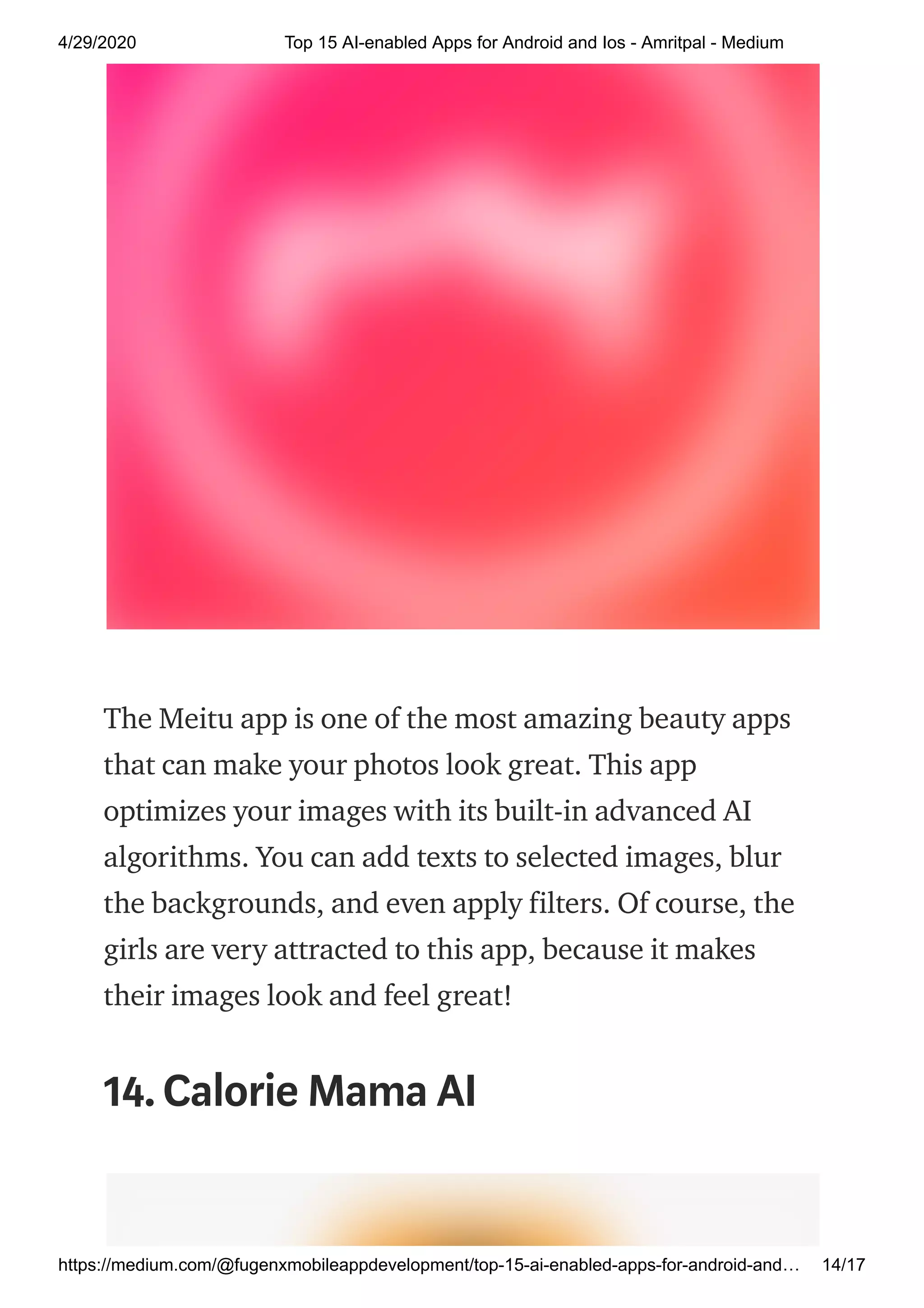4/29/2020 Top 15 AI-enabled Apps for Android and Ios - Amritpal - Medium
https://medium.com/@fugenxmobileappdevelopment/top-15-ai-enabled-apps-for-android-and… 14/17
The Meitu app is one of the most amazing beauty apps
that can make your photos look great. This app
optimizes your images with its built-in advanced AI
algorithms. You can add texts to selected images, blur
the backgrounds, and even apply filters. Of course, the
girls are very attracted to this app, because it makes
their images look and feel great!
14.Calorie Mama AI
 