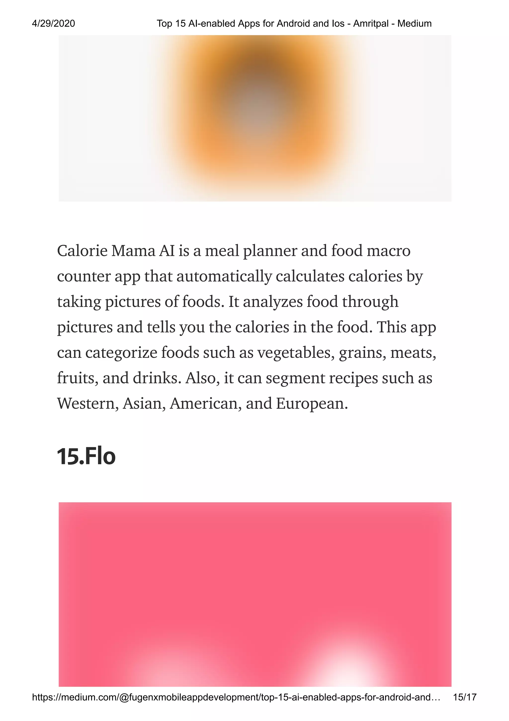 4/29/2020 Top 15 AI-enabled Apps for Android and Ios - Amritpal - Medium
https://medium.com/@fugenxmobileappdevelopment/top-15-ai-enabled-apps-for-android-and… 15/17
Calorie Mama AI is a meal planner and food macro
counter app that automatically calculates calories by
taking pictures of foods. It analyzes food through
pictures and tells you the calories in the food. This app
can categorize foods such as vegetables, grains, meats,
fruits, and drinks. Also, it can segment recipes such as
Western, Asian, American, and European.
15.Flo
 