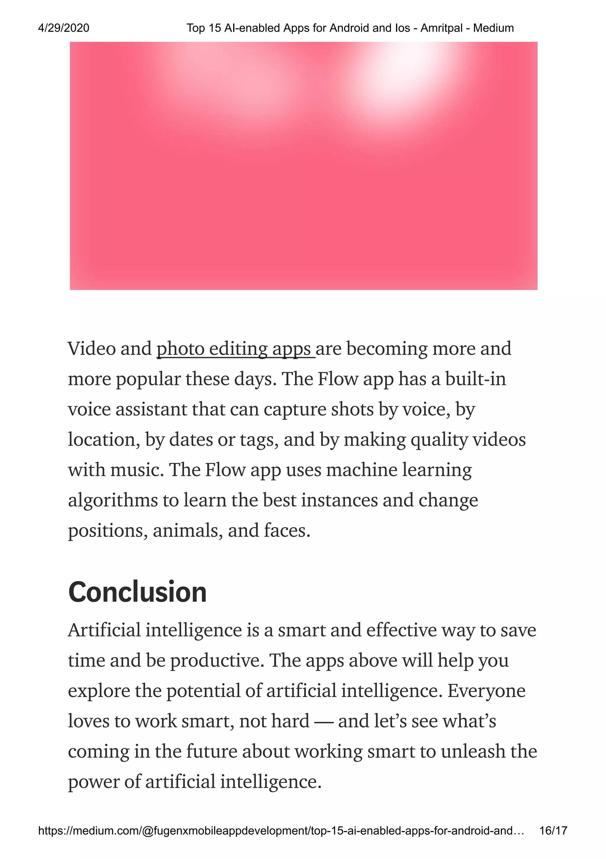 4/29/2020 Top 15 AI-enabled Apps for Android and Ios - Amritpal - Medium
https://medium.com/@fugenxmobileappdevelopment/top-15-ai-enabled-apps-for-android-and… 16/17
Video and photo editing apps are becoming more and
more popular these days. The Flow app has a built-in
voice assistant that can capture shots by voice, by
location, by dates or tags, and by making quality videos
with music. The Flow app uses machine learning
algorithms to learn the best instances and change
positions, animals, and faces.
Conclusion
Artificial intelligence is a smart and effective way to save
time and be productive. The apps above will help you
explore the potential of artificial intelligence. Everyone
loves to work smart, not hard — and let’s see what’s
coming in the future about working smart to unleash the
power of artificial intelligence.
 