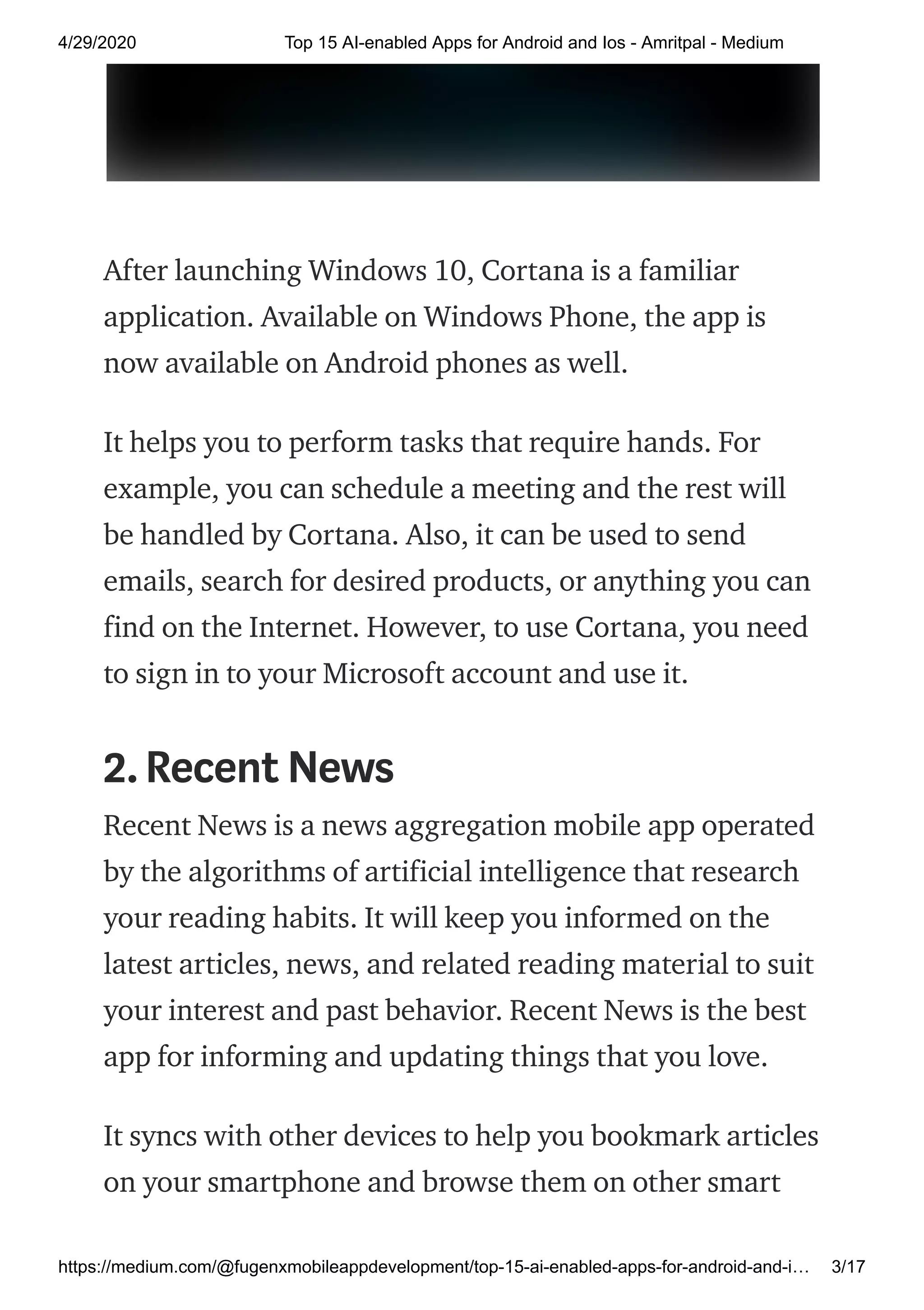 4/29/2020 Top 15 AI-enabled Apps for Android and Ios - Amritpal - Medium
https://medium.com/@fugenxmobileappdevelopment/top-15-ai-enabled-apps-for-android-and-i… 3/17
After launching Windows 10, Cortana is a familiar
application. Available on Windows Phone, the app is
now available on Android phones as well.
It helps you to perform tasks that require hands. For
example, you can schedule a meeting and the rest will
be handled by Cortana. Also, it can be used to send
emails, search for desired products, or anything you can
find on the Internet. However, to use Cortana, you need
to sign in to your Microsoft account and use it.
2.Recent News
Recent News is a news aggregation mobile app operated
by the algorithms of artificial intelligence that research
your reading habits. It will keep you informed on the
latest articles, news, and related reading material to suit
your interest and past behavior. Recent News is the best
app for informing and updating things that you love.
It syncs with other devices to help you bookmark articles
on your smartphone and browse them on other smart
 