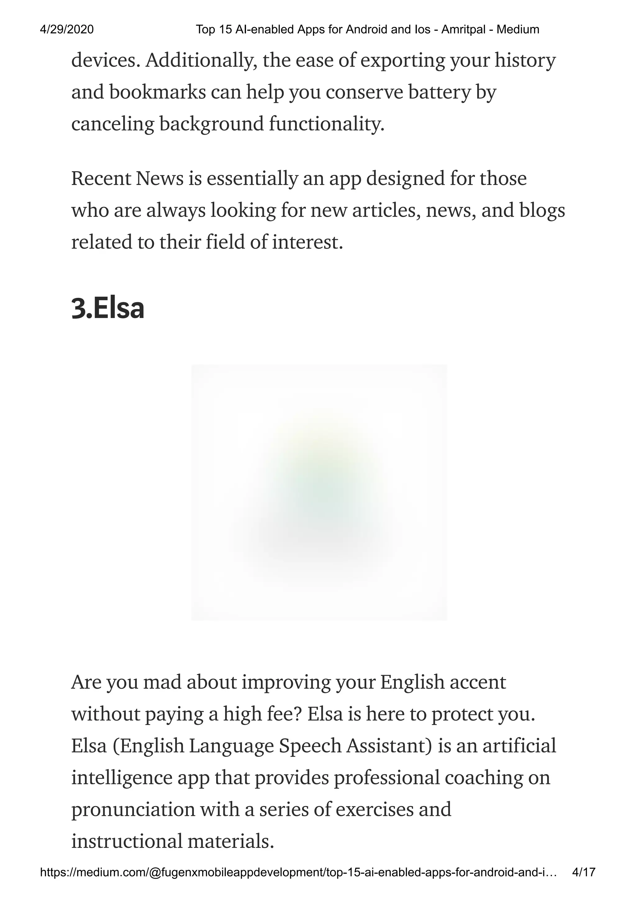 4/29/2020 Top 15 AI-enabled Apps for Android and Ios - Amritpal - Medium
https://medium.com/@fugenxmobileappdevelopment/top-15-ai-enabled-apps-for-android-and-i… 4/17
devices. Additionally, the ease of exporting your history
and bookmarks can help you conserve battery by
canceling background functionality.
Recent News is essentially an app designed for those
who are always looking for new articles, news, and blogs
related to their field of interest.
3.Elsa
Are you mad about improving your English accent
without paying a high fee? Elsa is here to protect you.
Elsa (English Language Speech Assistant) is an artificial
intelligence app that provides professional coaching on
pronunciation with a series of exercises and
instructional materials.
 