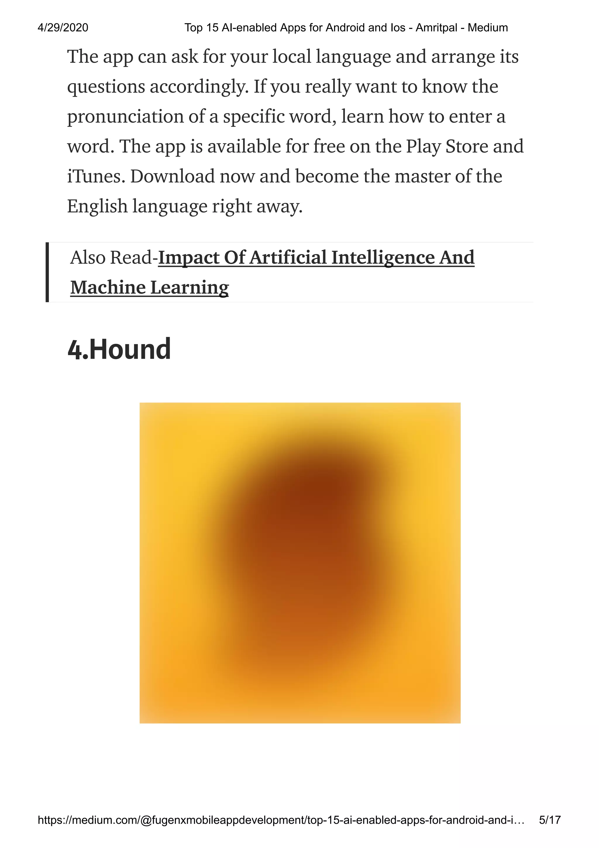 4/29/2020 Top 15 AI-enabled Apps for Android and Ios - Amritpal - Medium
https://medium.com/@fugenxmobileappdevelopment/top-15-ai-enabled-apps-for-android-and-i… 5/17
The app can ask for your local language and arrange its
questions accordingly. If you really want to know the
pronunciation of a specific word, learn how to enter a
word. The app is available for free on the Play Store and
iTunes. Download now and become the master of the
English language right away.
Also Read-Impact Of Artificial Intelligence And
Machine Learning
4.Hound
 