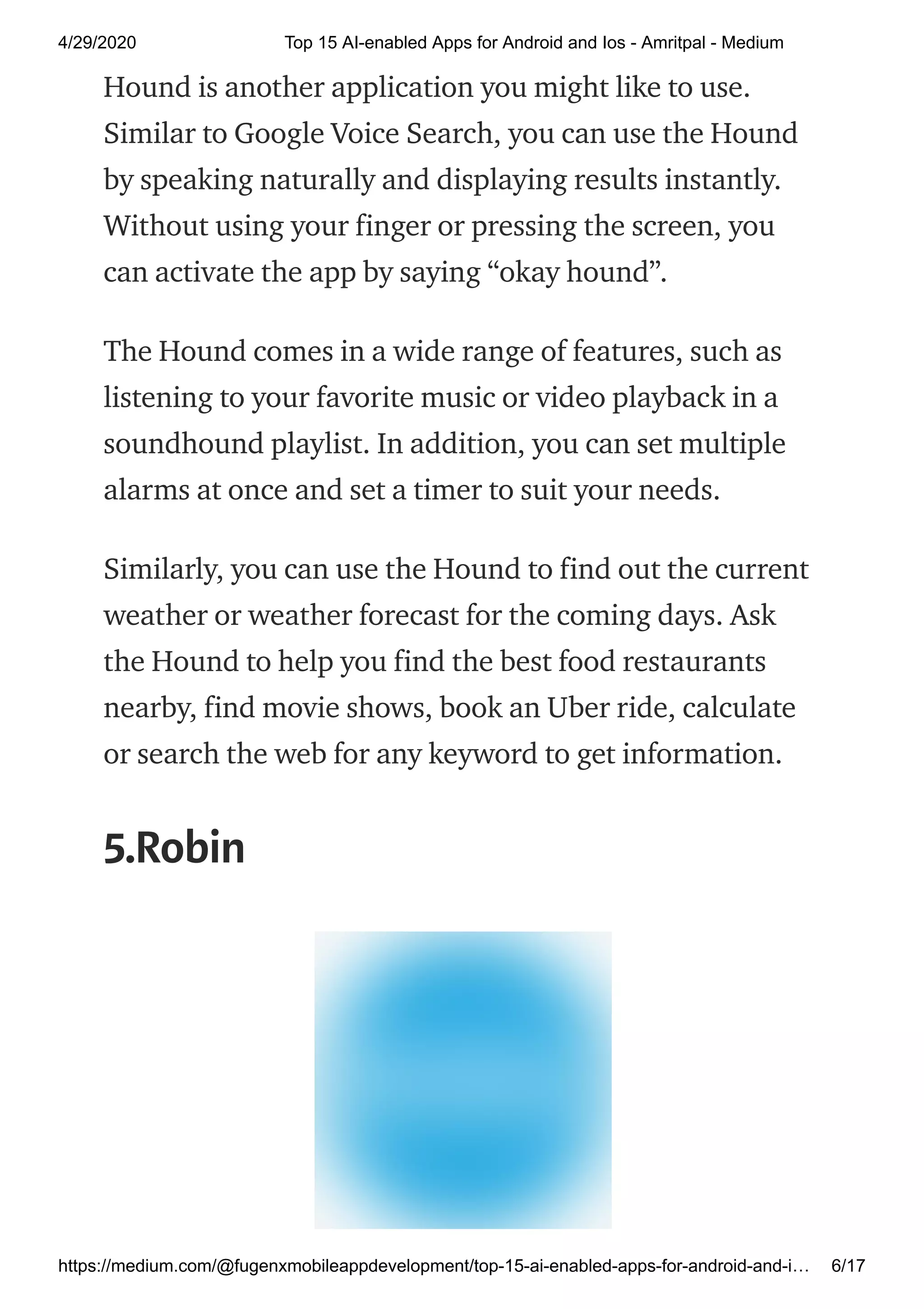 4/29/2020 Top 15 AI-enabled Apps for Android and Ios - Amritpal - Medium
https://medium.com/@fugenxmobileappdevelopment/top-15-ai-enabled-apps-for-android-and-i… 6/17
Hound is another application you might like to use.
Similar to Google Voice Search, you can use the Hound
by speaking naturally and displaying results instantly.
Without using your finger or pressing the screen, you
can activate the app by saying “okay hound”.
The Hound comes in a wide range of features, such as
listening to your favorite music or video playback in a
soundhound playlist. In addition, you can set multiple
alarms at once and set a timer to suit your needs.
Similarly, you can use the Hound to find out the current
weather or weather forecast for the coming days. Ask
the Hound to help you find the best food restaurants
nearby, find movie shows, book an Uber ride, calculate
or search the web for any keyword to get information.
5.Robin
 