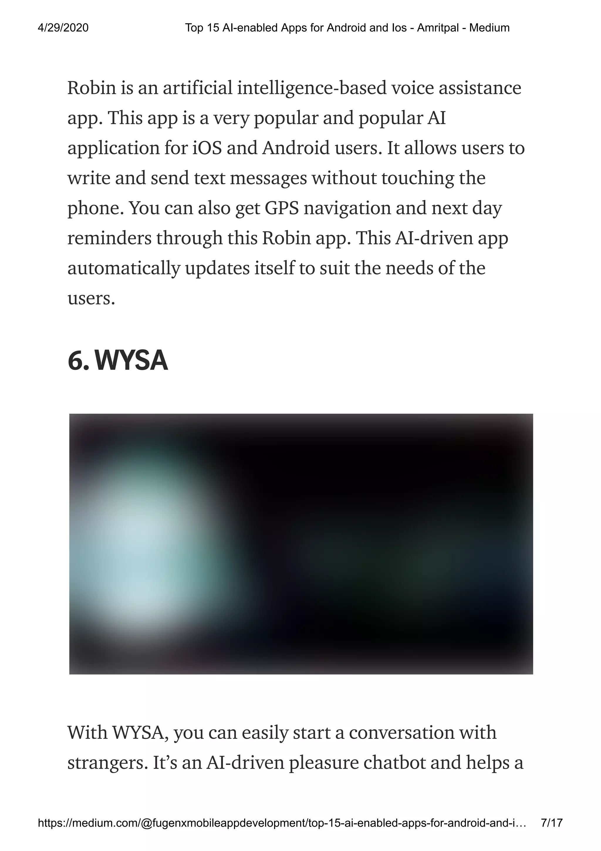 4/29/2020 Top 15 AI-enabled Apps for Android and Ios - Amritpal - Medium
https://medium.com/@fugenxmobileappdevelopment/top-15-ai-enabled-apps-for-android-and-i… 7/17
Robin is an artificial intelligence-based voice assistance
app. This app is a very popular and popular AI
application for iOS and Android users. It allows users to
write and send text messages without touching the
phone. You can also get GPS navigation and next day
reminders through this Robin app. This AI-driven app
automatically updates itself to suit the needs of the
users.
6.WYSA
With WYSA, you can easily start a conversation with
strangers. It’s an AI-driven pleasure chatbot and helps a
 