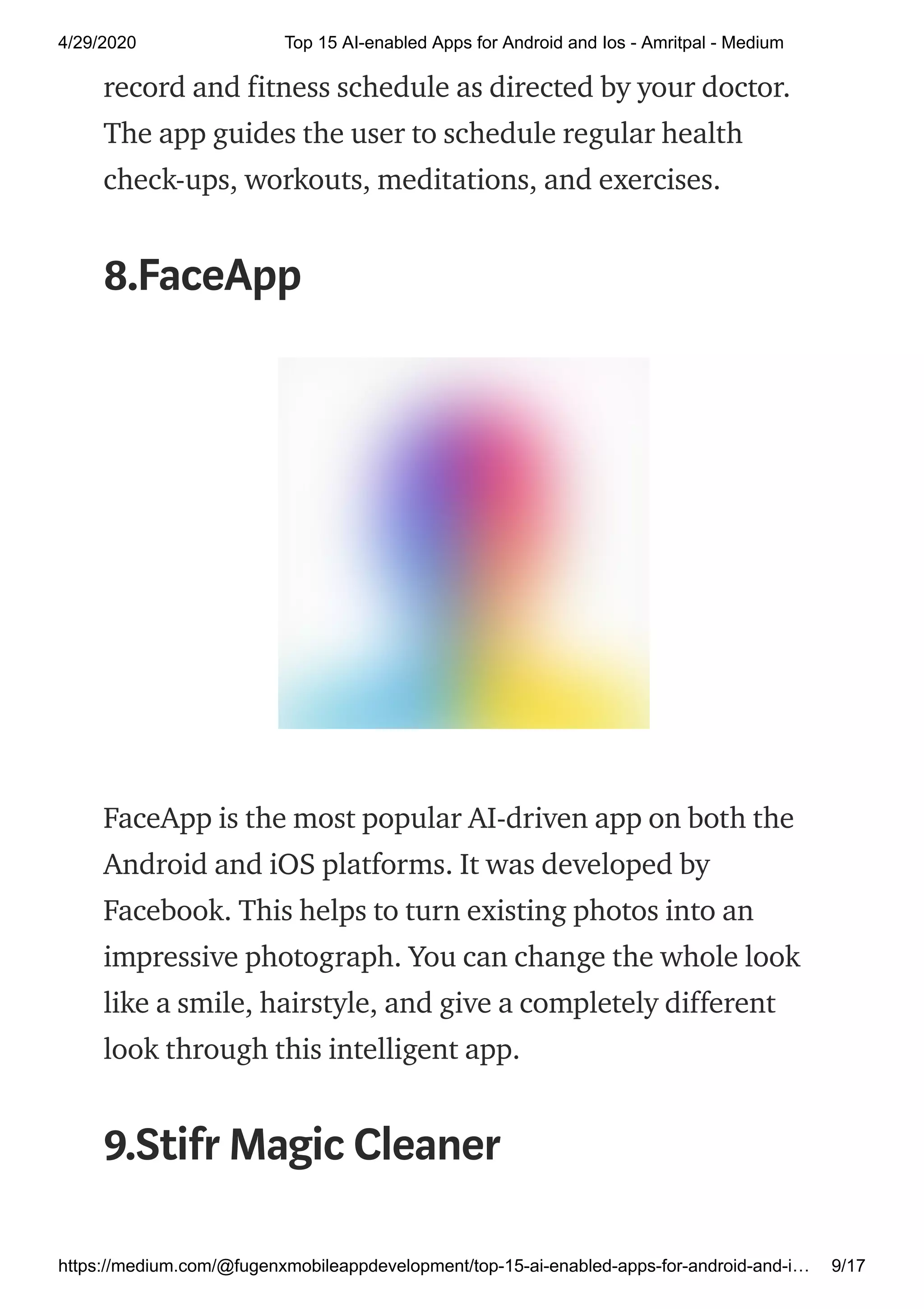 4/29/2020 Top 15 AI-enabled Apps for Android and Ios - Amritpal - Medium
https://medium.com/@fugenxmobileappdevelopment/top-15-ai-enabled-apps-for-android-and-i… 9/17
record and fitness schedule as directed by your doctor.
The app guides the user to schedule regular health
check-ups, workouts, meditations, and exercises.
8.FaceApp
FaceApp is the most popular AI-driven app on both the
Android and iOS platforms. It was developed by
Facebook. This helps to turn existing photos into an
impressive photograph. You can change the whole look
like a smile, hairstyle, and give a completely different
look through this intelligent app.
9.Stifr Magic Cleaner
 