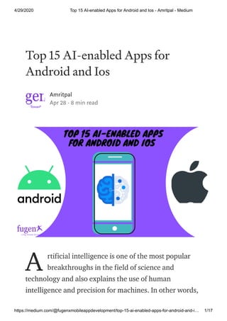4/29/2020 Top 15 AI-enabled Apps for Android and Ios - Amritpal - Medium
https://medium.com/@fugenxmobileappdevelopment/top-15-ai-enabled-apps-for-android-and-i… 1/17
Top 15 AI-enabled Apps for
Android and Ios
Amritpal
Apr 28 · 8 min read
rtificial intelligence is one of the most popular
breakthroughs in the field of science and
technology and also explains the use of human
intelligence and precision for machines. In other words,
A
 
