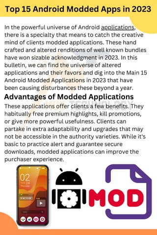 These applications offer clients a few benefits. They
habitually free premium highlights, kill promotions,
or give more powerful usefulness. Clients can
partake in extra adaptability and upgrades that may
not be accessible in the authority varieties. While it's
basic to practice alert and guarantee secure
downloads, modded applications can improve the
purchaser experience.
In the powerful universe of Android applications,
there is a specialty that means to catch the creative
mind of clients modded applications. These hand
crafted and altered renditions of well known bundles
have won sizable acknowledgment in 2023. In this
bulletin, we can find the universe of altered
applications and their favors and dig into the Main 15
Android Modded Applications in 2023 that have
been causing disturbances these beyond a year.
Top 15 Android Modded Apps in 2023
Advantages of Modded Applications
 