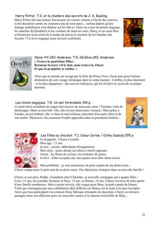 Harry Potter. T.2, et la chambre des secrets de J. K. Rowling
Harry Potter fait une rentrée fracassante en voiture volante à l'école des sorciers.
Cette deuxième année ne s'annonce pas de tout repos... surtout depuis qu'une
étrange malédiction s'est abattue sur les élèves. Entre les cours de potion magique,
les matches de Quidditch et les combats de mauvais sorts, Harry et ses amis Ron
et Hermione trouveront-ils le temps de percer le mystère de la Chambre des
Secrets ? Un livre magique pour sorciers confirmés.

Oscar Pill d’Eli Anderson. T.5, Cérébra d’Eli Anderson
« Trouve le quatrième Pilier.
Retourne la terre s'il le faut, mais trouve-le, Oscar.
Et que la prophétie se réalise. »
Alors que le monde est ravagé par la folie du Prince Noir, Oscar part pour l'ultime
destination de son voyage initiatique dans le corps humain : Cérébra, le plus fascinant
- et le plus dangereux - des univers intérieurs, qui lui révélera le secret de sa propre
destinée.

Les chiots magiques. T.8, Un ami formidable 104 p.
Ce petit chiot scintillant de magie doit trouver de nouveaux amis ! Faustine vient de
déménager. Dans sa nouvelle ville, elle n'a pas d'ami pour s'amuser. Mais grâce à
Foudre, un joli bobtail, elle va faire la merveilleuse rencontre d'un autre chiot et de
son maître. Découvre vite comment Foudre apparaîtra dans la prochaine histoire...

Les filles au chocolat. T.1, Coeur Cerise / Cathy Cassidy.295 p
Je m'appelle : Cherry Costello
Mon âge : 13 ans
Je suis : secrète, débordante d'imagination
Mon style : jeans skinny tee-shirts à motifs japonais
J'aime : les fleurs de cerisier, les roulottes de gitans
Je rêve : d'être acceptée par mes quatre nouvelles demi-soeurs
Mon problème : je suis amoureuse du petit copain de ma demi-soeur...
Cherry craque pour le petit ami de sa demi-soeur. Pas idéal pour s'intégrer dans sa nouvelle famille !
Cherry et son père, Paddy, s'installent chez Charlotte, sa nouvelle compagne qui a quatre filles :
Coco, 11 ans, les jumelles Summer et Skye, 12 ans, et Honey, 14 ans. Cherry est ravie de faire partie
d'une famille nombreuse. Mais à peine arrivée, elle craque pour Shay, le petit copain de Honey.
Voila qui n'arrangera pas une cohabitation déjà difficile car Honey est la seule à ne pas l'accepter.
Alors que tous participent à la création d'une fabrique artisanale de chocolats, Cherry se retrouve
partagée entre son affection pour ses nouvelles sœurs et le charme irrésistible de Shay...

21

 