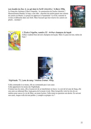 Les évadés du Zoo. 6, Le gal dans la forêt interdite / A.Marx 155p.
Le Gang des Animaux Libres s'inquiète : la construction de l'arche s'éternise !
Heureusement Hamlet, le loup, a une idée : chercher du renfort parmi une colonie
de castors en liberté. Le projet est approuvé à l'unanimité ! Le GAL remonte la
rivière et débouche dans une forêt. Mais l'accueil que leur réserve les castors est
plutôt... mordant !

L'Ecole d'Agathe, numéro 22 : Arthur champion de kayak
Arthur voudrait bien devenir champion de kayak. Mais il a peur de tout, même de
l'eau !

Nightsade. T.1, Lune de sang / Andrea Cremer. 492p.
Calla commande à sa meute, elle ne commande pas à son cœur.
Calla appartient à la meute des Nightshade.
Comme tous les siens, elle a le pouvoir de se transformer en louve. Le soir de la Lune de Sang, elle
sera unie au séduisant Ren, loup-garou de la meute rivale. Mais lorsqu'elle viole les lois de ses
maîtres pour sauver la vie de Shay, un jeune lycéen, Calla remet en question son destin. En suivant
son cœur, risque-t-elle de tout perdre- y compris sa propre vie ?

22

 