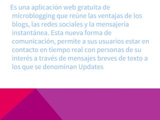 Es una aplicación web gratuita de
microblogging que reúne las ventajas de los
blogs, las redes sociales y la mensajería
instantánea. Esta nueva forma de
comunicación, permite a sus usuarios estar en
contacto en tiempo real con personas de su
interés a través de mensajes breves de texto a
los que se denominan Updates
 