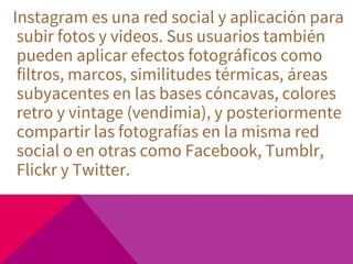 Instagram es una red social y aplicación para
subir fotos y videos. Sus usuarios también
pueden aplicar efectos fotográficos como
filtros, marcos, similitudes térmicas, áreas
subyacentes en las bases cóncavas, colores
retro y vintage (vendimia), y posteriormente
compartir las fotografías en la misma red
social o en otras como Facebook, Tumblr,
Flickr y Twitter.
 