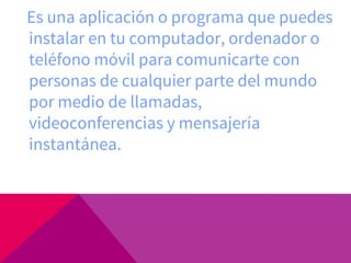 Es una aplicación o programa que puedes
instalar en tu computador, ordenador o
teléfono móvil para comunicarte con
personas de cualquier parte del mundo
por medio de llamadas,
videoconferencias y mensajería
instantánea.
 