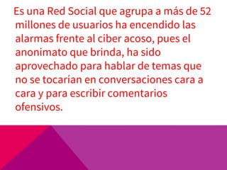 Es una Red Social que agrupa a más de 52
millones de usuarios ha encendido las
alarmas frente al ciber acoso, pues el
anonimato que brinda, ha sido
aprovechado para hablar de temas que
no se tocarían en conversaciones cara a
cara y para escribir comentarios
ofensivos.
 