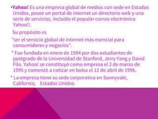 *Yahoo! Es una empresa global de medios con sede en Estados
Unidos, posee un portal de internet un directorio web y una
serie de servicios, incluido el popular correo electrónico
Yahoo!!.
Su propósito es
"ser el servicio global de Internet más esencial para
consumidores y negocios".
* Fue fundada en enero de 1994 por dos estudiantes de
postgrado de la Universidad de Stanford, Jerry Yang y David
Filo. Yahoo! se constituyó como empresa el 2 de marzo de
1995 y comenzó a cotizar en bolsa el 12 de abril de 1996.
* La empresa tiene su sede corporativa en Sunnyvale,
California, Estados Unidos.
 