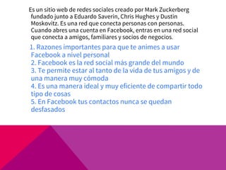 Es un sitio web de redes sociales creado por Mark Zuckerberg
fundado junto a Eduardo Saverin, Chris Hughes y Dustin
Moskovitz. Es una red que conecta personas con personas.
Cuando abres una cuenta en Facebook, entras en una red social
que conecta a amigos, familiares y socios de negocios.  
1. Razones importantes para que te animes a usar
Facebook a nivel personal
2. Facebook es la red social más grande del mundo
3. Te permite estar al tanto de la vida de tus amigos y de
una manera muy cómoda
4. Es una manera ideal y muy eficiente de compartir todo
tipo de cosas
5. En Facebook tus contactos nunca se quedan
desfasados
 