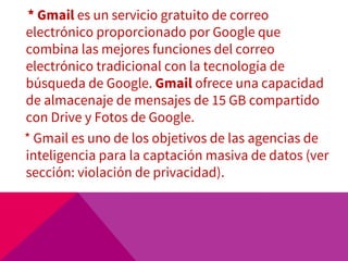 * Gmail es un servicio gratuito de correo
electrónico proporcionado por Google que
combina las mejores funciones del correo
electrónico tradicional con la tecnología de
búsqueda de Google. Gmail ofrece una capacidad
de almacenaje de mensajes de 15 GB compartido
con Drive y Fotos de Google.
* Gmail es uno de los objetivos de las agencias de
inteligencia para la captación masiva de datos (ver
sección: violación de privacidad).
 