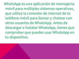 WhatsApp es una aplicación de mensajería
móvil para múltiples sistemas operativos,
que utiliza la conexión de internet de tu
teléfono móvil para llamar y chatear con
otros usuarios de WhatsApp. Antes de
descargar e instalar WhatsApp, tienes que
comprobar que puedes usar WhatsApp en
tu dispositivo.
 