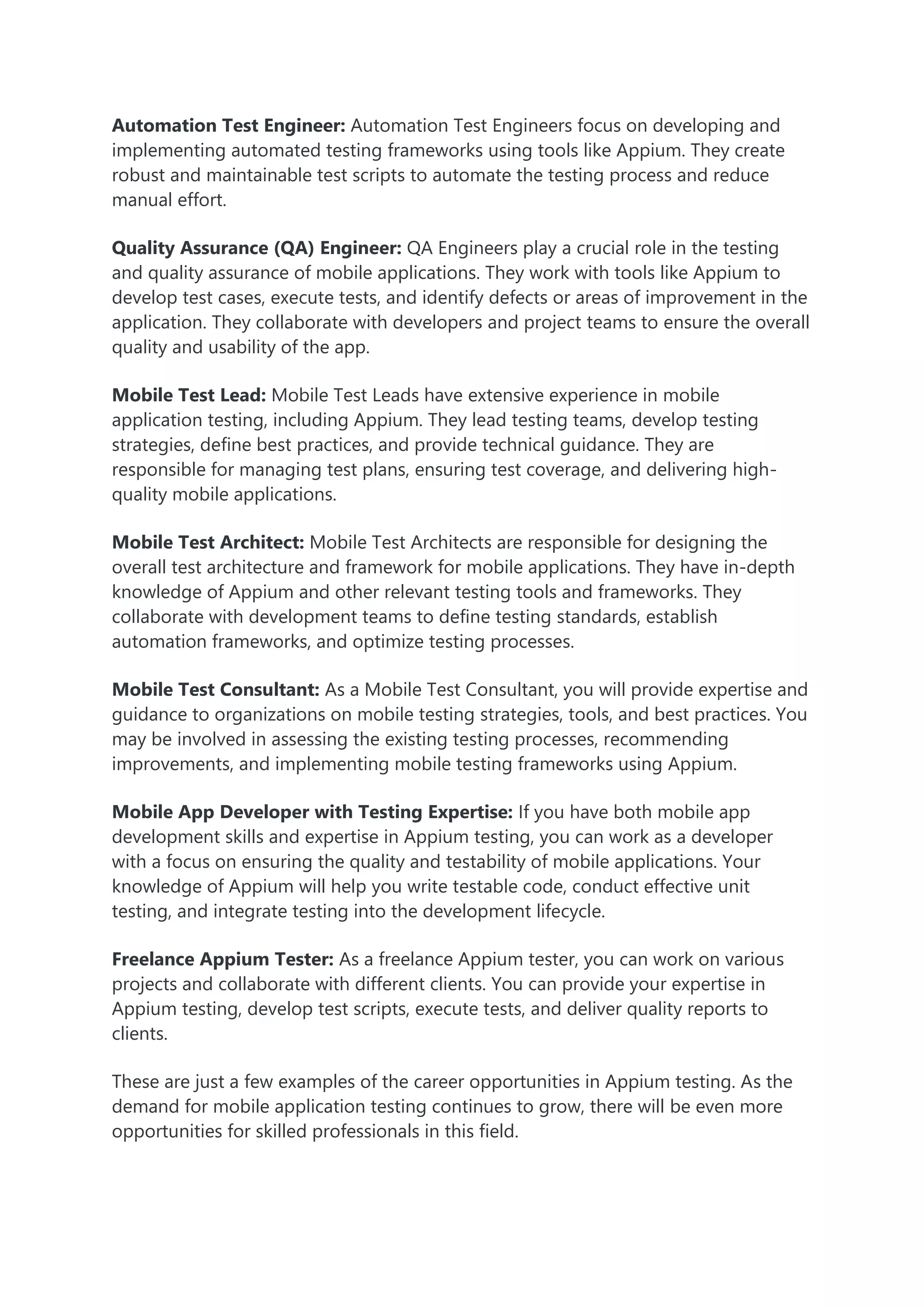 Automation Test Engineer: Automation Test Engineers focus on developing and
implementing automated testing frameworks using tools like Appium. They create
robust and maintainable test scripts to automate the testing process and reduce
manual effort.
Quality Assurance (QA) Engineer: QA Engineers play a crucial role in the testing
and quality assurance of mobile applications. They work with tools like Appium to
develop test cases, execute tests, and identify defects or areas of improvement in the
application. They collaborate with developers and project teams to ensure the overall
quality and usability of the app.
Mobile Test Lead: Mobile Test Leads have extensive experience in mobile
application testing, including Appium. They lead testing teams, develop testing
strategies, define best practices, and provide technical guidance. They are
responsible for managing test plans, ensuring test coverage, and delivering high-
quality mobile applications.
Mobile Test Architect: Mobile Test Architects are responsible for designing the
overall test architecture and framework for mobile applications. They have in-depth
knowledge of Appium and other relevant testing tools and frameworks. They
collaborate with development teams to define testing standards, establish
automation frameworks, and optimize testing processes.
Mobile Test Consultant: As a Mobile Test Consultant, you will provide expertise and
guidance to organizations on mobile testing strategies, tools, and best practices. You
may be involved in assessing the existing testing processes, recommending
improvements, and implementing mobile testing frameworks using Appium.
Mobile App Developer with Testing Expertise: If you have both mobile app
development skills and expertise in Appium testing, you can work as a developer
with a focus on ensuring the quality and testability of mobile applications. Your
knowledge of Appium will help you write testable code, conduct effective unit
testing, and integrate testing into the development lifecycle.
Freelance Appium Tester: As a freelance Appium tester, you can work on various
projects and collaborate with different clients. You can provide your expertise in
Appium testing, develop test scripts, execute tests, and deliver quality reports to
clients.
These are just a few examples of the career opportunities in Appium testing. As the
demand for mobile application testing continues to grow, there will be even more
opportunities for skilled professionals in this field.
 