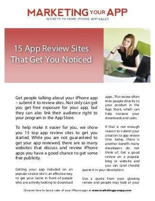  

15 App Review Sites
That Get You Noticed
 

Get people talking about your iPhone app
– submit it to review sites. Not only can get
you get free exposure for your app, but
they can also link their audience right to
your program in the App Store.

apps. The review often
links people directly to
your product in the
App Store, which can
help increase your
downloads and sales.

If that is not enough
reason to submit your
creation to app review
sites today, there is
another benefit many
developers do not
think of. Get a good
review on a popular
blog or website and
you can (and should)
quote it in your description.

To help make it easier for you, we show
you 15 top app review sites to get you
started. While you are not guaranteed to
get your app reviewed, there are so many
websites that discuss and review iPhone
apps you have a good chance to get some
free publicity.
Getting your app included on an
popular review site is an effective way
to get your name in front of people
who are actively looking to download

Use a quote from your glowing
review and people may look at your

Discover how to boost sales of your iPhone apps at www.marketingyourapp.com

 