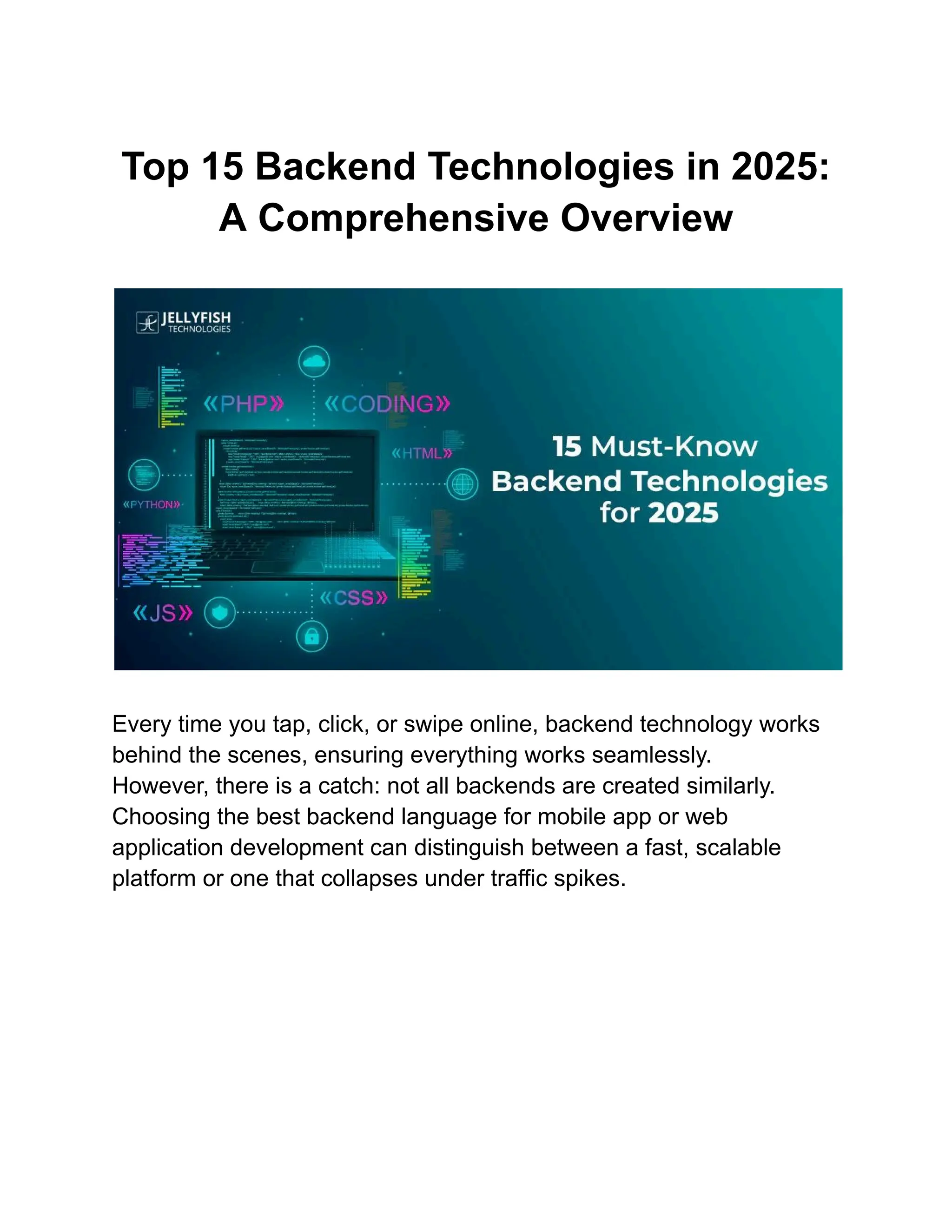 Top 15 Backend Technologies in 2025:
A Comprehensive Overview
​
​
Every time you tap, click, or swipe online, backend technology works
behind the scenes, ensuring everything works seamlessly.
However, there is a catch: not all backends are created similarly.
Choosing the best backend language for mobile app or web
application development can distinguish between a fast, scalable
platform or one that collapses under traffic spikes.
 