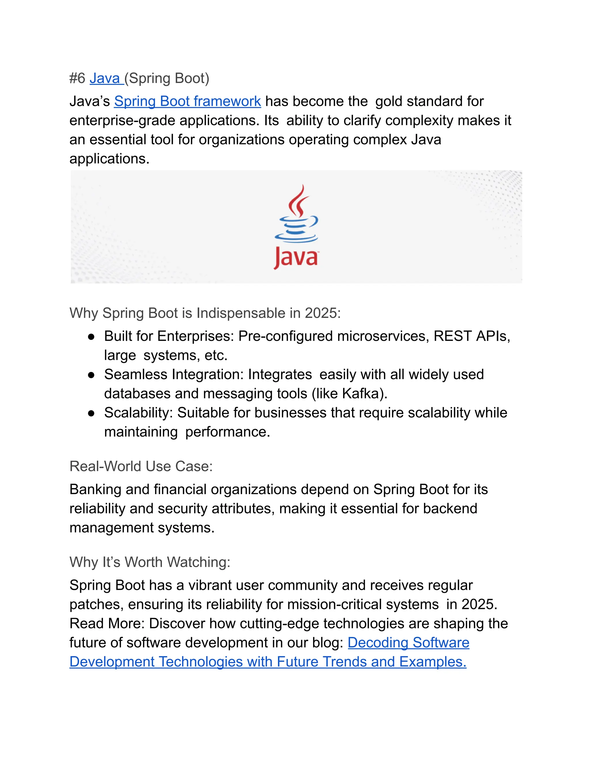 #6 Java (Spring Boot)
Java’s Spring Boot framework has become the gold standard for
enterprise-grade applications. Its ability to clarify complexity makes it
an essential tool for organizations operating complex Java
applications.
Why Spring Boot is Indispensable in 2025:
●​ Built for Enterprises: Pre-configured microservices, REST APIs,
large systems, etc.
●​ Seamless Integration: Integrates easily with all widely used
databases and messaging tools (like Kafka).
●​ Scalability: Suitable for businesses that require scalability while
maintaining performance.
Real-World Use Case:
Banking and financial organizations depend on Spring Boot for its
reliability and security attributes, making it essential for backend
management systems.
Why It’s Worth Watching:
Spring Boot has a vibrant user community and receives regular
patches, ensuring its reliability for mission-critical systems in 2025.
Read More: Discover how cutting-edge technologies are shaping the
future of software development in our blog: Decoding Software
Development Technologies with Future Trends and Examples.
 