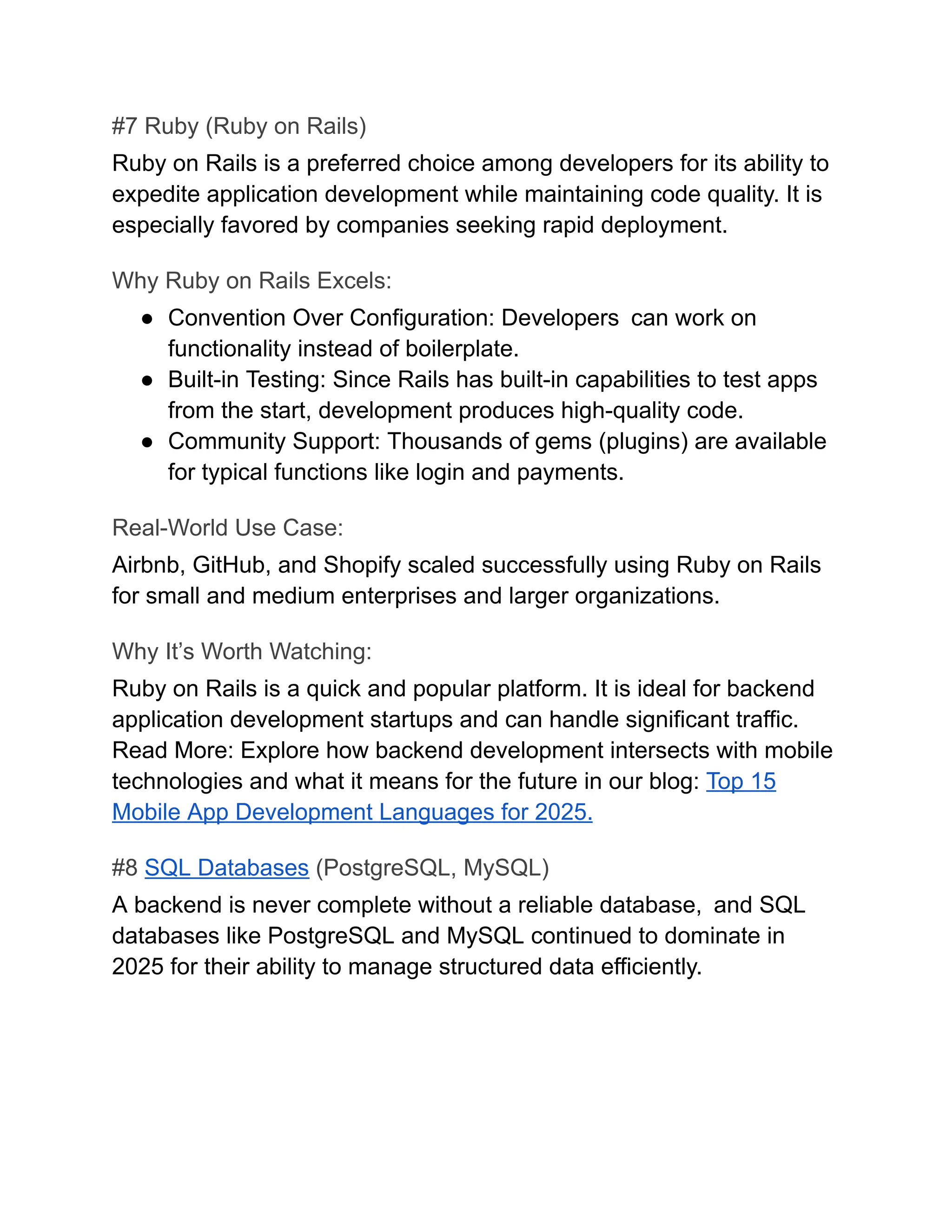#7 Ruby (Ruby on Rails)
Ruby on Rails is a preferred choice among developers for its ability to
expedite application development while maintaining code quality. It is
especially favored by companies seeking rapid deployment.
Why Ruby on Rails Excels:
●​ Convention Over Configuration: Developers can work on
functionality instead of boilerplate.
●​ Built-in Testing: Since Rails has built-in capabilities to test apps
from the start, development produces high-quality code.
●​ Community Support: Thousands of gems (plugins) are available
for typical functions like login and payments.
Real-World Use Case:
Airbnb, GitHub, and Shopify scaled successfully using Ruby on Rails
for small and medium enterprises and larger organizations.
Why It’s Worth Watching:
Ruby on Rails is a quick and popular platform. It is ideal for backend
application development startups and can handle significant traffic.
Read More: Explore how backend development intersects with mobile
technologies and what it means for the future in our blog: Top 15
Mobile App Development Languages for 2025.
#8 SQL Databases (PostgreSQL, MySQL)
A backend is never complete without a reliable database, and SQL
databases like PostgreSQL and MySQL continued to dominate in
2025 for their ability to manage structured data efficiently.
 