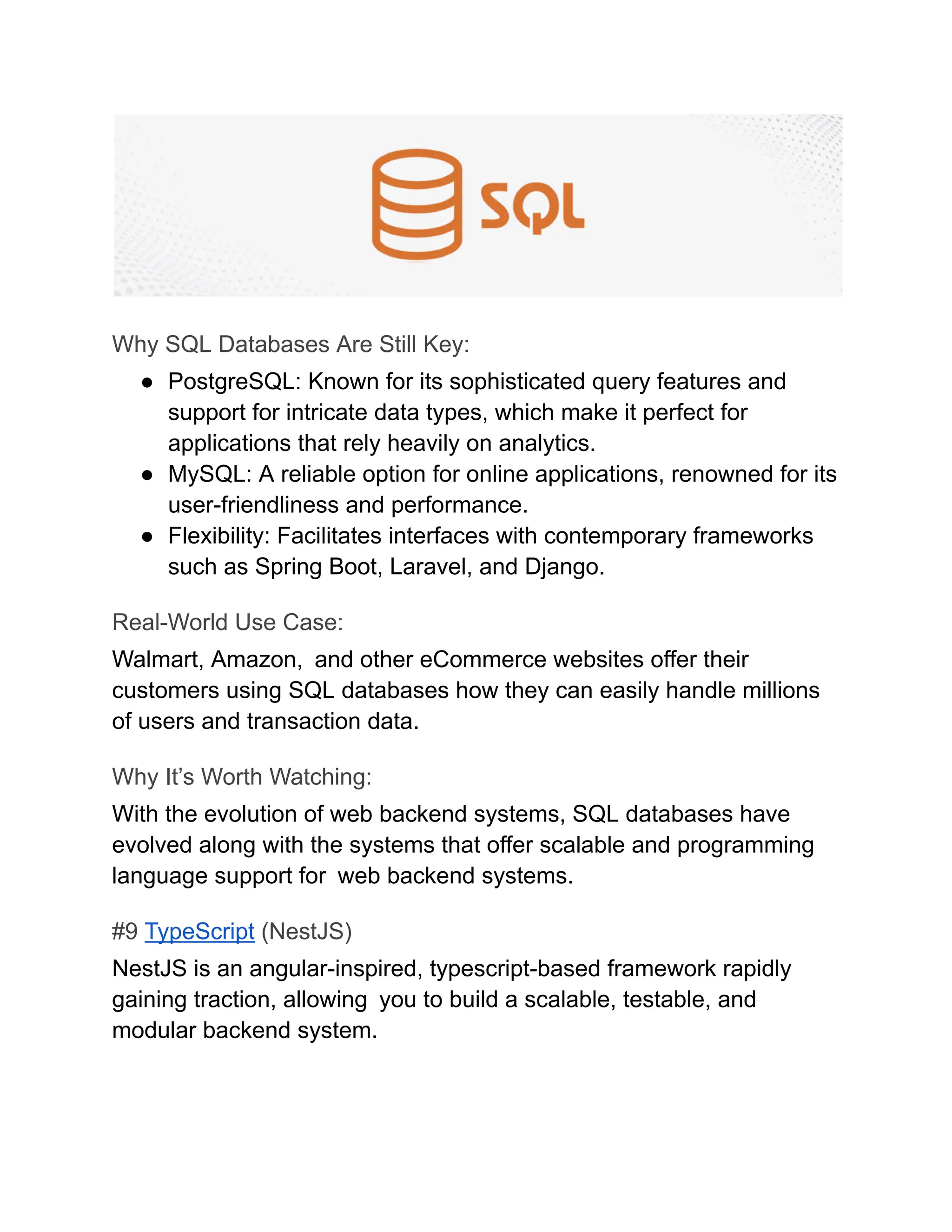 Why SQL Databases Are Still Key:
●​ PostgreSQL: Known for its sophisticated query features and
support for intricate data types, which make it perfect for
applications that rely heavily on analytics.
●​ MySQL: A reliable option for online applications, renowned for its
user-friendliness and performance.
●​ Flexibility: Facilitates interfaces with contemporary frameworks
such as Spring Boot, Laravel, and Django.
Real-World Use Case:
Walmart, Amazon, and other eCommerce websites offer their
customers using SQL databases how they can easily handle millions
of users and transaction data.
Why It’s Worth Watching:
With the evolution of web backend systems, SQL databases have
evolved along with the systems that offer scalable and programming
language support for web backend systems.
#9 TypeScript (NestJS)
NestJS is an angular-inspired, typescript-based framework rapidly
gaining traction, allowing you to build a scalable, testable, and
modular backend system.
 