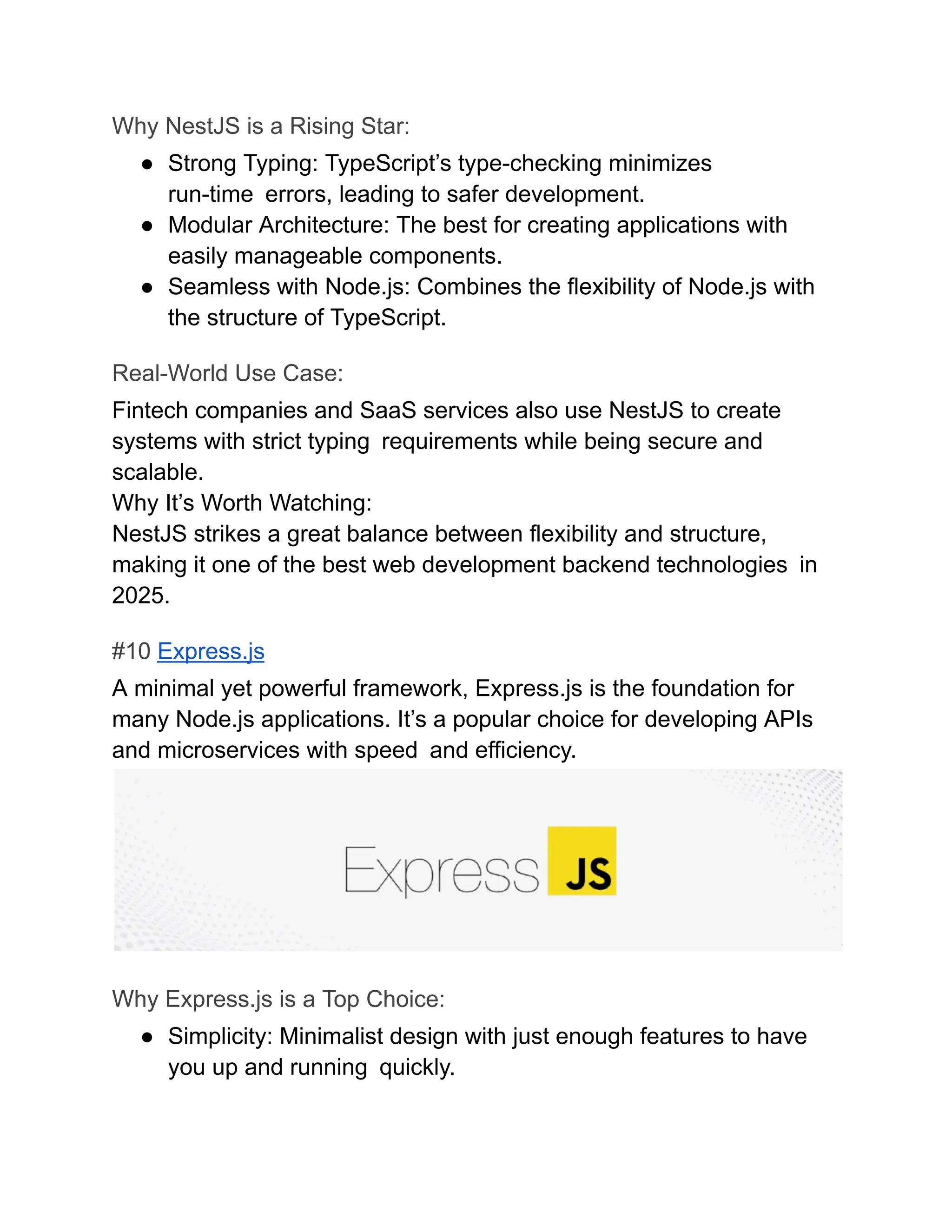 Why NestJS is a Rising Star:
●​ Strong Typing: TypeScript’s type-checking minimizes
run-time errors, leading to safer development.
●​ Modular Architecture: The best for creating applications with
easily manageable components.
●​ Seamless with Node.js: Combines the flexibility of Node.js with
the structure of TypeScript.
Real-World Use Case:
Fintech companies and SaaS services also use NestJS to create
systems with strict typing requirements while being secure and
scalable.
Why It’s Worth Watching:
NestJS strikes a great balance between flexibility and structure,
making it one of the best web development backend technologies in
2025.
#10 Express.js
A minimal yet powerful framework, Express.js is the foundation for
many Node.js applications. It’s a popular choice for developing APIs
and microservices with speed and efficiency.
Why Express.js is a Top Choice:
●​ Simplicity: Minimalist design with just enough features to have
you up and running quickly.
 