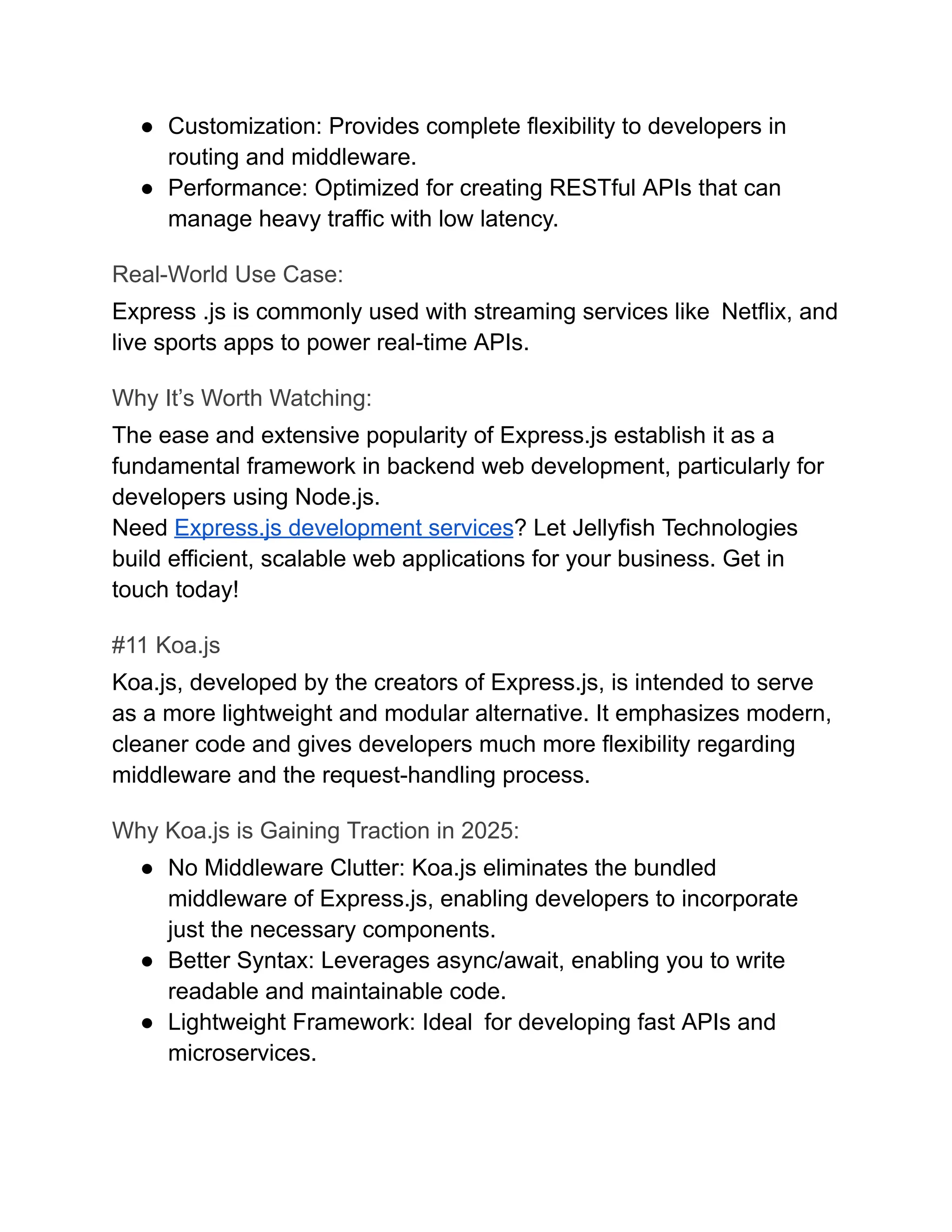 ●​ Customization: Provides complete flexibility to developers in
routing and middleware.
●​ Performance: Optimized for creating RESTful APIs that can
manage heavy traffic with low latency.
Real-World Use Case:
Express .js is commonly used with streaming services like Netflix, and
live sports apps to power real-time APIs.
Why It’s Worth Watching:
The ease and extensive popularity of Express.js establish it as a
fundamental framework in backend web development, particularly for
developers using Node.js.
Need Express.js development services? Let Jellyfish Technologies
build efficient, scalable web applications for your business. Get in
touch today!
#11 Koa.js
Koa.js, developed by the creators of Express.js, is intended to serve
as a more lightweight and modular alternative. It emphasizes modern,
cleaner code and gives developers much more flexibility regarding
middleware and the request-handling process.
Why Koa.js is Gaining Traction in 2025:
●​ No Middleware Clutter: Koa.js eliminates the bundled
middleware of Express.js, enabling developers to incorporate
just the necessary components.
●​ Better Syntax: Leverages async/await, enabling you to write
readable and maintainable code.
●​ Lightweight Framework: Ideal for developing fast APIs and
microservices.
 