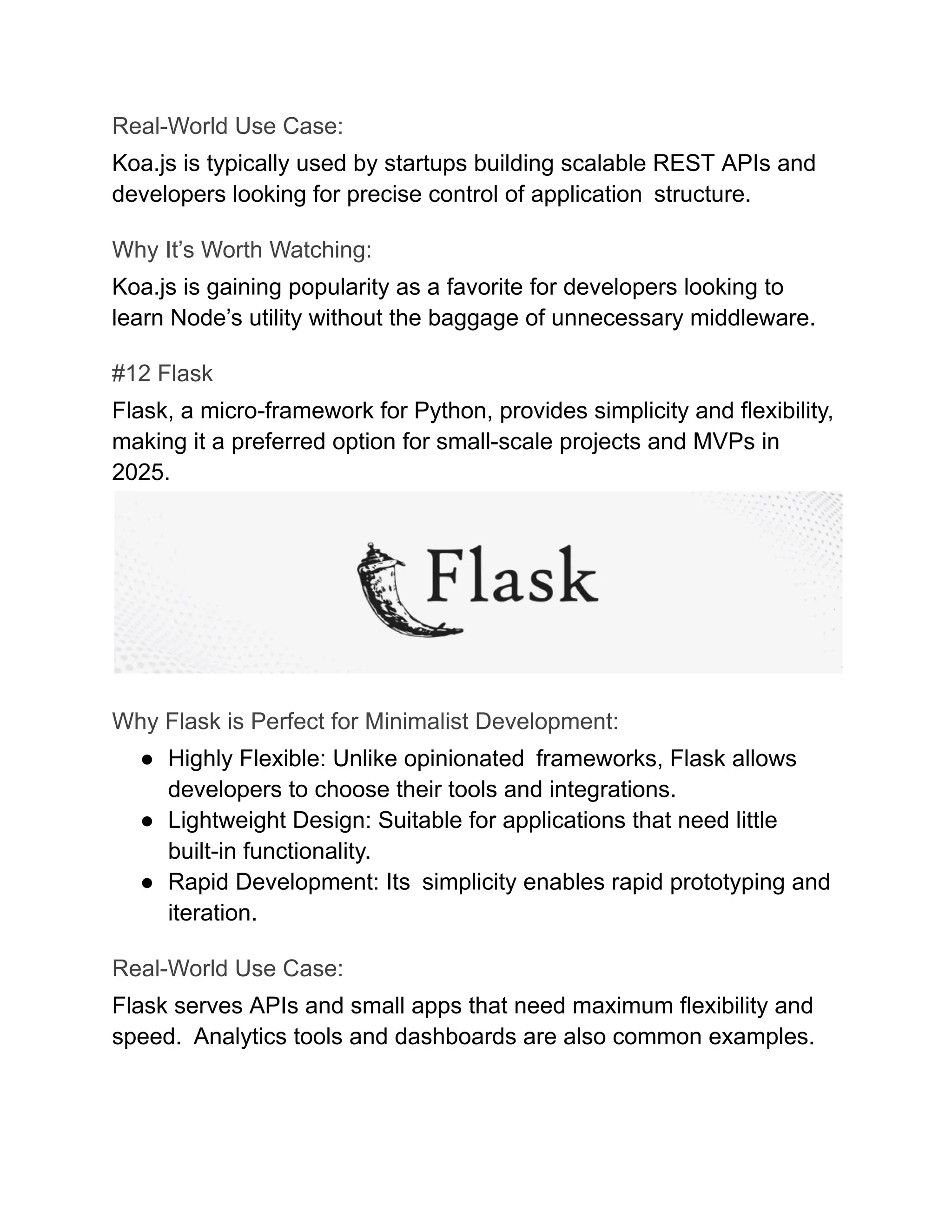 Real-World Use Case:
Koa.js is typically used by startups building scalable REST APIs and
developers looking for precise control of application structure.
Why It’s Worth Watching:
Koa.js is gaining popularity as a favorite for developers looking to
learn Node’s utility without the baggage of unnecessary middleware.
#12 Flask
Flask, a micro-framework for Python, provides simplicity and flexibility,
making it a preferred option for small-scale projects and MVPs in
2025.
Why Flask is Perfect for Minimalist Development:
●​ Highly Flexible: Unlike opinionated frameworks, Flask allows
developers to choose their tools and integrations.
●​ Lightweight Design: Suitable for applications that need little
built-in functionality.
●​ Rapid Development: Its simplicity enables rapid prototyping and
iteration.
Real-World Use Case:
Flask serves APIs and small apps that need maximum flexibility and
speed. Analytics tools and dashboards are also common examples.
 