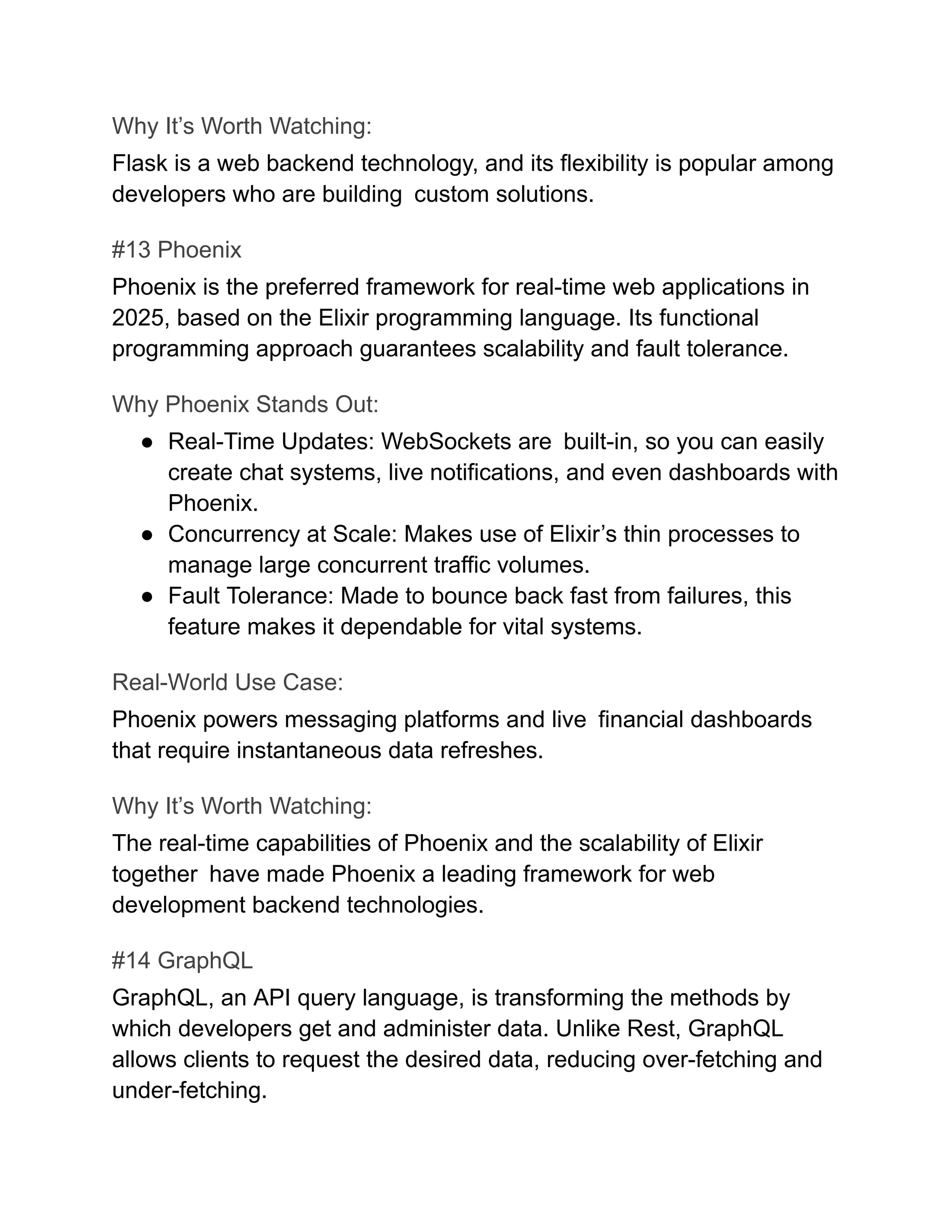 Why It’s Worth Watching:
Flask is a web backend technology, and its flexibility is popular among
developers who are building custom solutions.
#13 Phoenix
Phoenix is the preferred framework for real-time web applications in
2025, based on the Elixir programming language. Its functional
programming approach guarantees scalability and fault tolerance.
Why Phoenix Stands Out:
●​ Real-Time Updates: WebSockets are built-in, so you can easily
create chat systems, live notifications, and even dashboards with
Phoenix.
●​ Concurrency at Scale: Makes use of Elixir’s thin processes to
manage large concurrent traffic volumes.
●​ Fault Tolerance: Made to bounce back fast from failures, this
feature makes it dependable for vital systems.
Real-World Use Case:
Phoenix powers messaging platforms and live financial dashboards
that require instantaneous data refreshes.
Why It’s Worth Watching:
The real-time capabilities of Phoenix and the scalability of Elixir
together have made Phoenix a leading framework for web
development backend technologies.
#14 GraphQL
GraphQL, an API query language, is transforming the methods by
which developers get and administer data. Unlike Rest, GraphQL
allows clients to request the desired data, reducing over-fetching and
under-fetching.
 