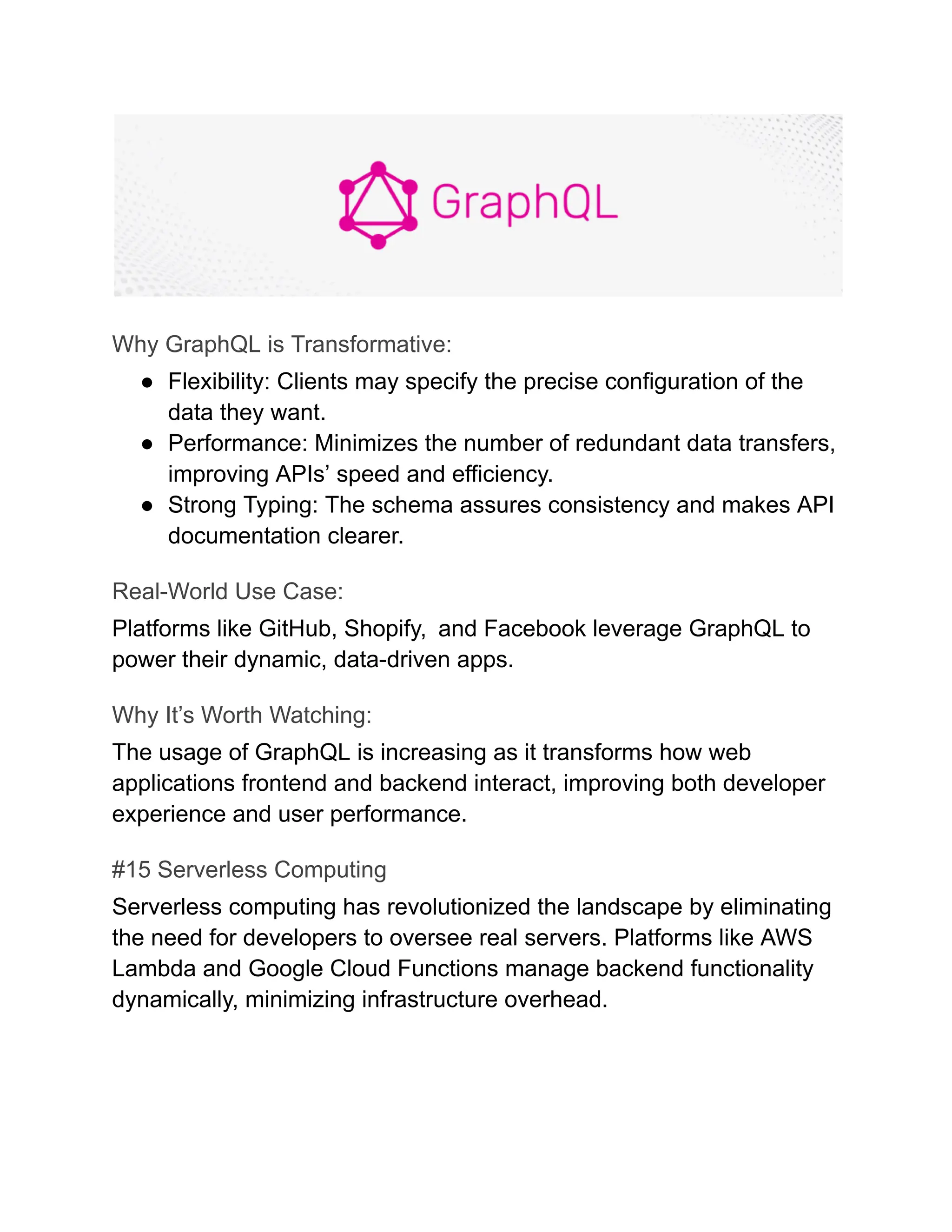 Why GraphQL is Transformative:
●​ Flexibility: Clients may specify the precise configuration of the
data they want.
●​ Performance: Minimizes the number of redundant data transfers,
improving APIs’ speed and efficiency.
●​ Strong Typing: The schema assures consistency and makes API
documentation clearer.
Real-World Use Case:
Platforms like GitHub, Shopify, and Facebook leverage GraphQL to
power their dynamic, data-driven apps.
Why It’s Worth Watching:
The usage of GraphQL is increasing as it transforms how web
applications frontend and backend interact, improving both developer
experience and user performance.
#15 Serverless Computing
Serverless computing has revolutionized the landscape by eliminating
the need for developers to oversee real servers. Platforms like AWS
Lambda and Google Cloud Functions manage backend functionality
dynamically, minimizing infrastructure overhead.
 